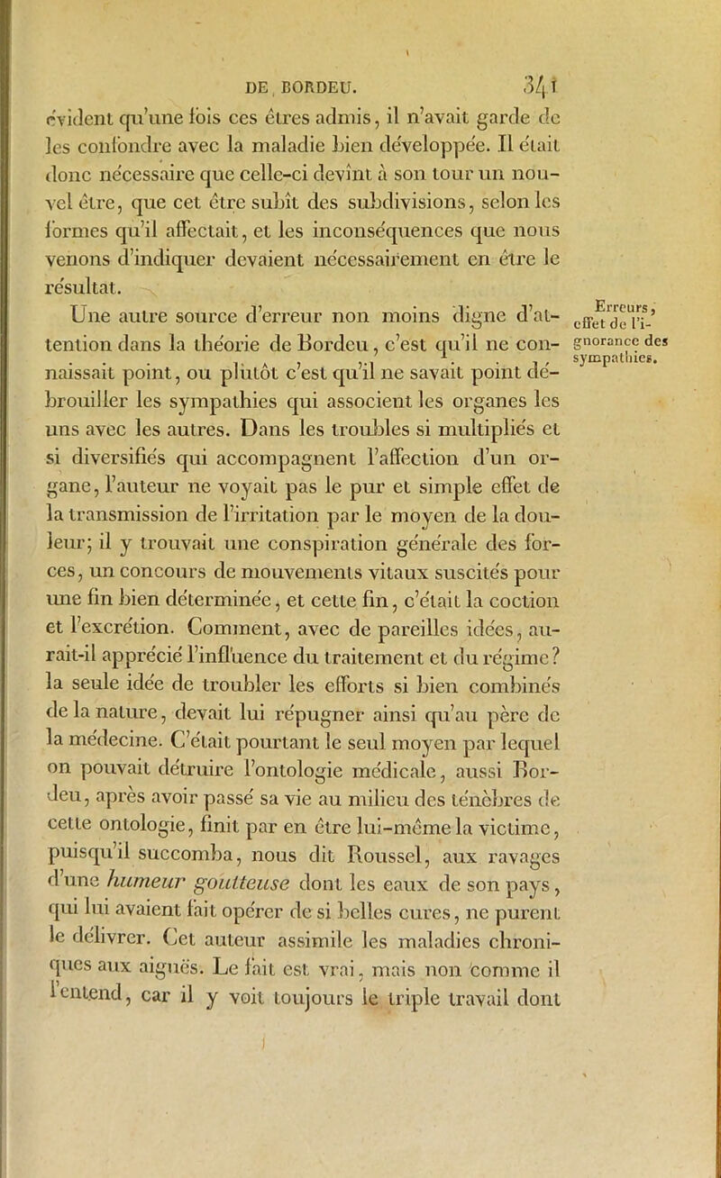 DEBORDEU. 3/jJ rvident qu’une lois ces êtres admis, il n’avait garde de les confondre avec la maladie Lien développée. Il e'tait donc ne'cessaire que celle-ci devînt à son tour un nou- vel être, que cet être subît des subdivisions, selon les formes qu’il affectait, et les inconse'quences que nous venons d’indiquer devaient nécessairement en être le résultat. Une autre source d’erreur non moins digne d’at- tention dans la théorie de Bordcu, c’est qu’il ne con- naissait point, ou plutôt c’est qu’il ne savait point dé- brouiller les sympathies qui associent les organes les uns avec les autres. Dans les troubles si multipliés et si diversifiés qui accompagnent l’affection d’un or- gane, l’auteur ne voyait pas le pur et simple effet de la transmission de l’irritation par le moyen de la dou- leur; il y trouvait une conspiration générale des for- ces , un concours de mouvements vitaux suscités pour une fin bien déterminée, et cette fin, c’élaii la coction et l’excrétion. Comment, avec de pareilles idées, au- rait-il apprécié l’influence du traitement et du régime? la seule idée de troubler les efforts si bien combinés de la nature, devait lui répugner ainsi qu’au père de la médecine. C’était pourtant le seul moyen par lequel on pouvait détruire l’ontologie médicale, aussi Bor- deu, après avoir passé sa vie au milieu des ténèbres de cette ontologie, finit par en être lui-même la victime, puisqu’il succomba, nous dit Roussel, aux ravages d une humeur goutteuse dont les eaux de son pays, qui lui avaient fait opérer de si belles cures, ne purent le délivrer. Cet auteur assimile les maladies chroni- ques aux aiguës. Le fait est vrai, mais non comme il 1 entend, car il y voit toujours le triple travail dont Erreurs, effet de l’i- gnorance des sympathies.