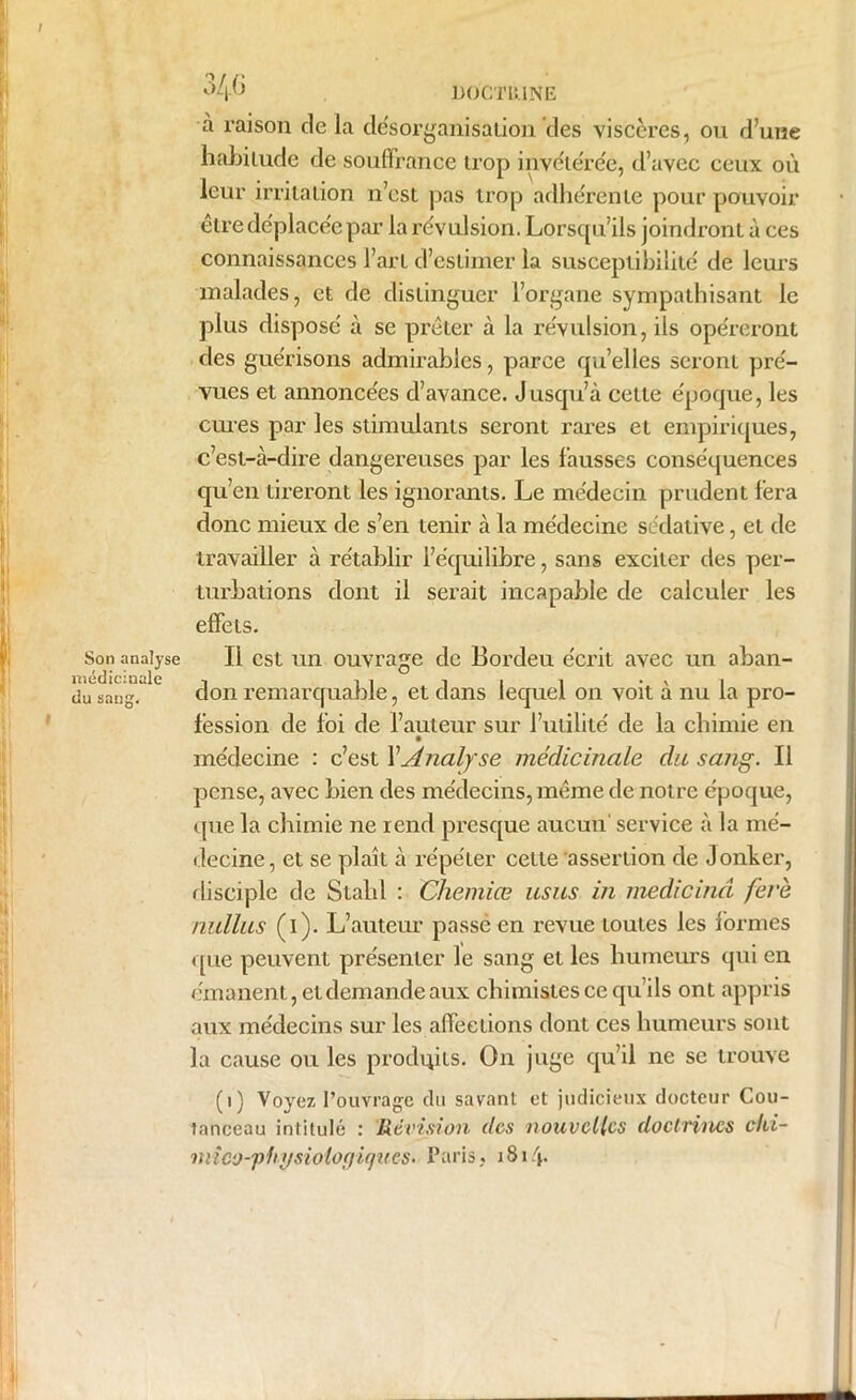 / 346 DOCTRINE à raison delà désorganisation des viscères, ou d’une habitude de souffrance trop invétérée, d’avec ceux où leur irritation n’est pas trop adhérente pour pouvoir être déplacée par la révulsion. Lorsqu’ils joindront à ces connaissances l’art d’estimer la susceptibilité de leurs malades, et de distinguer l’organe sympathisant le plus disposé à se prêter à la révulsion, ils opéreront des guérisons admirables, parce qu’elles seront pré- vues et annoncées d’avance. Jusqu’à cette époque, les cures par les stimulants seront rares et empiriques, c’est-à-dire dangereuses par les fausses conséquences qu’en tireront les ignorants. Le médecin prudent fera donc mieux de s’en tenir à la médecine sédative, et de travailler à rétablir l’équilibre, sans exciter des per- turbations dont il serait incapable de calculer les (effets. Son analyse II est un ouvrage de Bordeu écrit avec un aban- médiciuale -, 11 iii du sang. don remarquante, et dans lequel on voit a nu la pro- fession de foi de l’auteur sur l’utilité de la chimie en médecine : c’est XAnalyse médicinale du sang. Il pense, avec bien des médecins, même de notre époque, que la chimie ne rend presque aucun service à la mé- decine, et se plaît à répéter cette assertion de Jonker, disciple de Stahl : Chemiœ usas in medicinâ feré nullus (i). L’auteur passé en revue toutes les formes que peuvent présenter le sang et les humeurs qui en émanent, et demande aux chimistes ce qu’ils ont appris aux médecins sur les affections dont ces humeurs sont la cause ou les produis. On juge qu’il ne se trouve (1) Voyez l’ouvrage du savant et judicieux docteur Cou- tanceau intitulé : Révision des nouvelles doctrines chi- mico-physiolo()iques. Paris, 1814* -