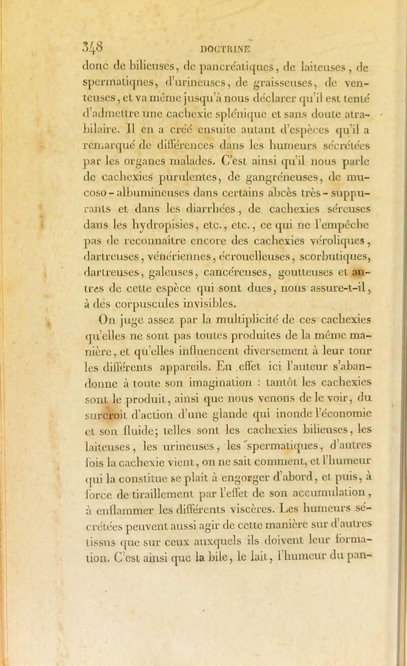 DOCTRINE 348 donc de bilieuses, de pancréatiques, de laiteuses, de spermatiqnes, d’urineuses, de graisseuses, de ven- teuses , et va même jusqu’à nous déclarer qu’il est tente' d’admettre une cachexie splénique et sans doute atra- bilaire. Il en a créé ensuite autant d’espèces qu’il a remarqué de différences dans les humeurs sécrétées par les organes malades. C’est ainsi qu’il nous parle de cachexies purulentes, de gangréneuses, de mu- coso - albumineuses dans certains abcès très-suppu- rants et dans les diarrhées, de cachexies séreuses dans les hydropisies, etc., etc., ce qui ne l’empêche pas de reconnaître encore des cachexies véroliques, dartreuses, vénériennes, écrouelleuses, scorbutiques, dartreuses, galeuses, cancéreuses, goutteuses et au- tres de cette espèce qui sont dues, nous assure-t-il, à dés corpuscules invisibles. On juge assez par la multiplicité de ces cachexies qu’elles ne sont pas toutes produites de la même ma- nière, et quelles influencent diversement à leur tour les différents appareils. En effet ici l’auteur s’aban- donne à toute son imagination : tantôt les cachexies sont le produit, ainsi que nous venons de le voir, du surcroît d’action d’une glande qui inonde l’économie et son fluide; telles sont les cachexies bilieuses, les laiteuses, les urineuses, les spermatiques, d’autres fois la cachexie vient, on ne sait comment, et l’humeur qui la constitue se plaît à engorger d’abord, et puis, à force de tiraillement par l’effet de son accumulation, à enflammer les différents viscères. Les humeurs se- crétées peuvent aussi agir de cette manière sur d autres tissus que sur ceux auxquels ils doivent leur forma- tion. C’est ainsi que la bile, le lait, 1 humeur du pan-