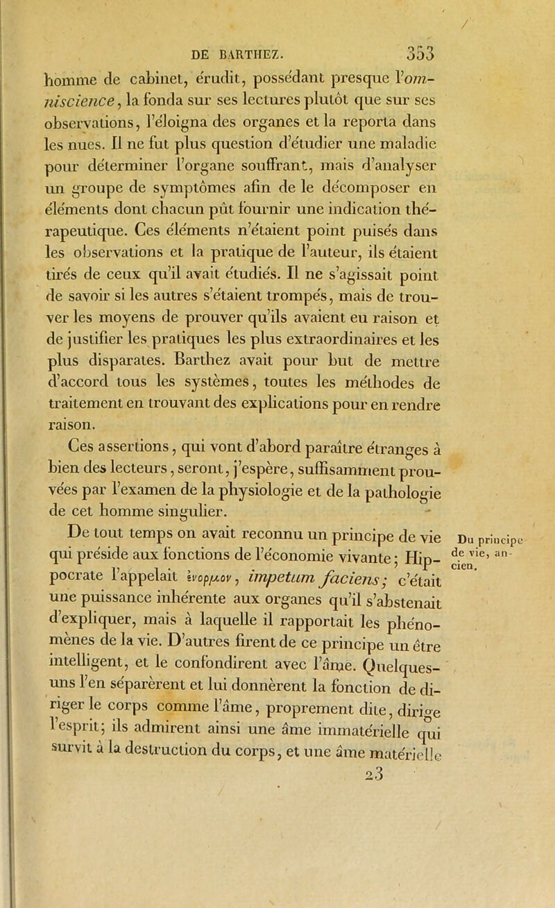 / DE BARTHEZ. 333 homme de cabinet, érudit, possédant presque \om- niscience, la fonda sur ses lectures plutôt que sur ses observations, l’éloigna des organes et la reporta dans les nues. Il ne fut plus question d’étudier une maladie pour déterminer l’organe souffrant, mais d’analyser un groupe de symptômes afin de le décomposer en éléments dont chacun pût fournir une indication thé- rapeutique. Ces éléments n’étaient point puisés dans les observations et la pratique de l’auteur, ils étaient tirés de ceux qu’il avait étudiés. Il ne s’agissait point de savoir si les autres s’étaient trompés, mais de trou- ver les moyens de prouver qu’ils avaient eu raison et de justifier les pratiques les plus extraordinaires et les plus disparates. Barthez avait pour but de mettre d’accord tous les systèmes, toutes les méthodes de traitement en trouvant des explications pour en rendre raison. Ces assertions, qui vont d’abord paraître étranges à bien des lecteurs, seront, j’espère, suffisamment prou- vées par l’examen de la physiologie et de la pathologie de cet homme singulier. De tout temps on avait reconnu un principe de vie Du principe qui préside aux fonctions de l’économie vivante ; Hip- £eJie’an' pocrate l’appelait Ivop/xov, impetum faciens ; c’était une puissance inhérente aux organes qu’il s’abstenait d’expliquer, mais cà laquelle il rapportait les phéno- mènes de la vie. D’autres firent de ce principe un être intelligent, et le confondirent avec l’ame. Quelques- uns l’en séparèrent et lui donnèrent la fonction de di- riger le corps comme l’âme, proprement dite, dirige l’esprit; ils admirent ainsi une âme immatérielle qui survit à la destruction du corps, et une âme matérielle 2.3