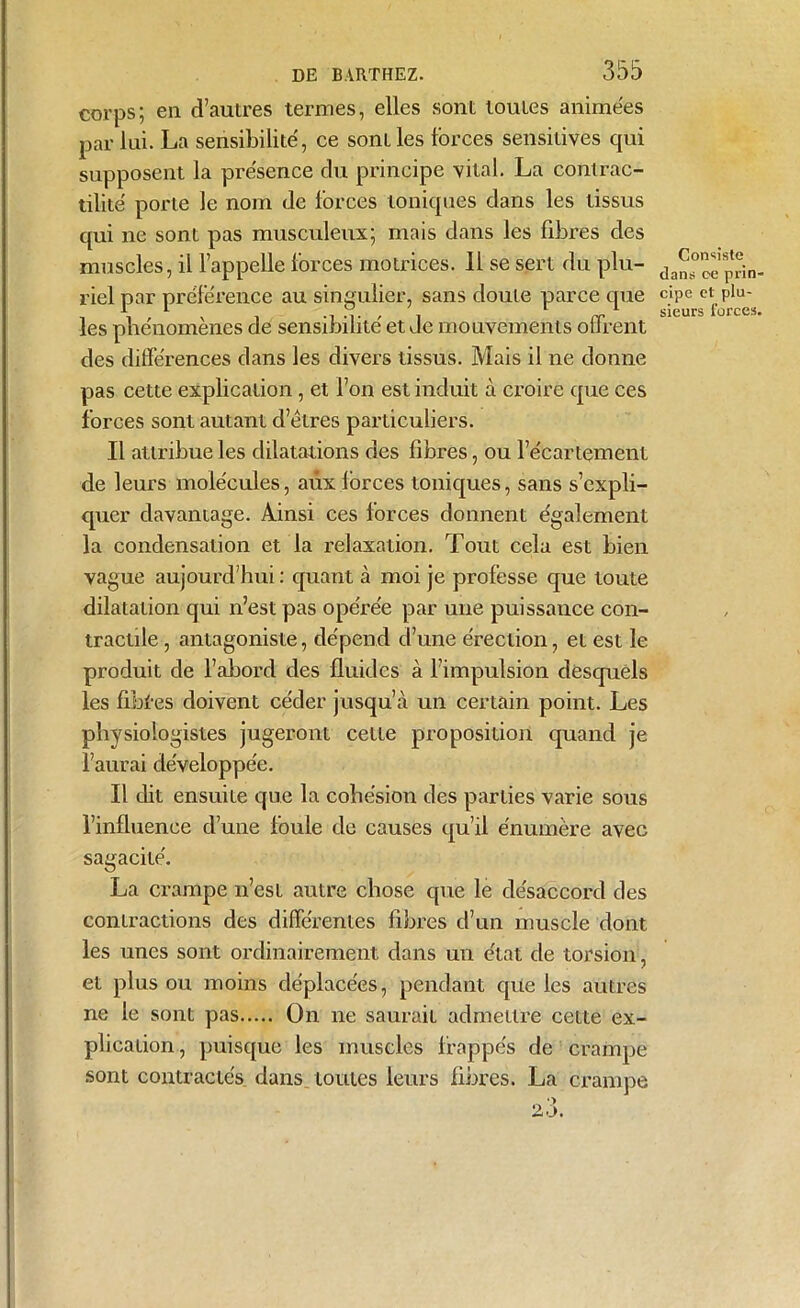 corps; en d’autres termes, elles sont toutes animées par lui. La sensibilité, ce sont les forces sensitives qui supposent la présence du principe vital. La contrac- tilité porte le nom de forces toniques dans les tissus qui ne sont pas musculeux; mais dans les fibres des muscles, il l’appelle forces motrices. Il se sert du plu- riel par préférence au singulier, sans doute parce que les phénomènes de sensibilité et Je mouvements offrent des différences dans les divers tissus. Mais il ne donne pas cette explication, et l’on est induit à croire que ces forces sont autant d’êtres particuliers. Il attribue les dilatations des fibres, ou l’écartement de leurs molécules, aux forces toniques, sans s’expli- quer davantage. Ainsi ces forces donnent également la condensation et la relaxation. Tout cela est bien vague aujourd’hui : quant à moi je professe que toute dilatation qui n’est pas opérée par une puissance con- tractile , antagoniste, dépend d’une érection, et est le produit de l’abord des fluides à l’impulsion desquels les fibfes doivent céder jusqu’à un certain point. Les physiologistes jugeront cette proposition quand je l’aurai développée. Il dit ensuite que la cohésion des parties varie sous l’influence d’une fouie de causes qu’il énumère avec sagacité. La crampe n’est autre chose que le désaccord des contractions des différentes fibres d’un muscle dont les unes sont ordinairement dans un état de torsion, et plus ou moins déplacées, pendant que les autres ne le sont pas On ne saurait admettre cette ex- plication , puisque les muscles frappés de crampe sont contractés dans toutes leurs fibres. La crampe Consiste dans ce prin- cipe et plu- sieurs forces.