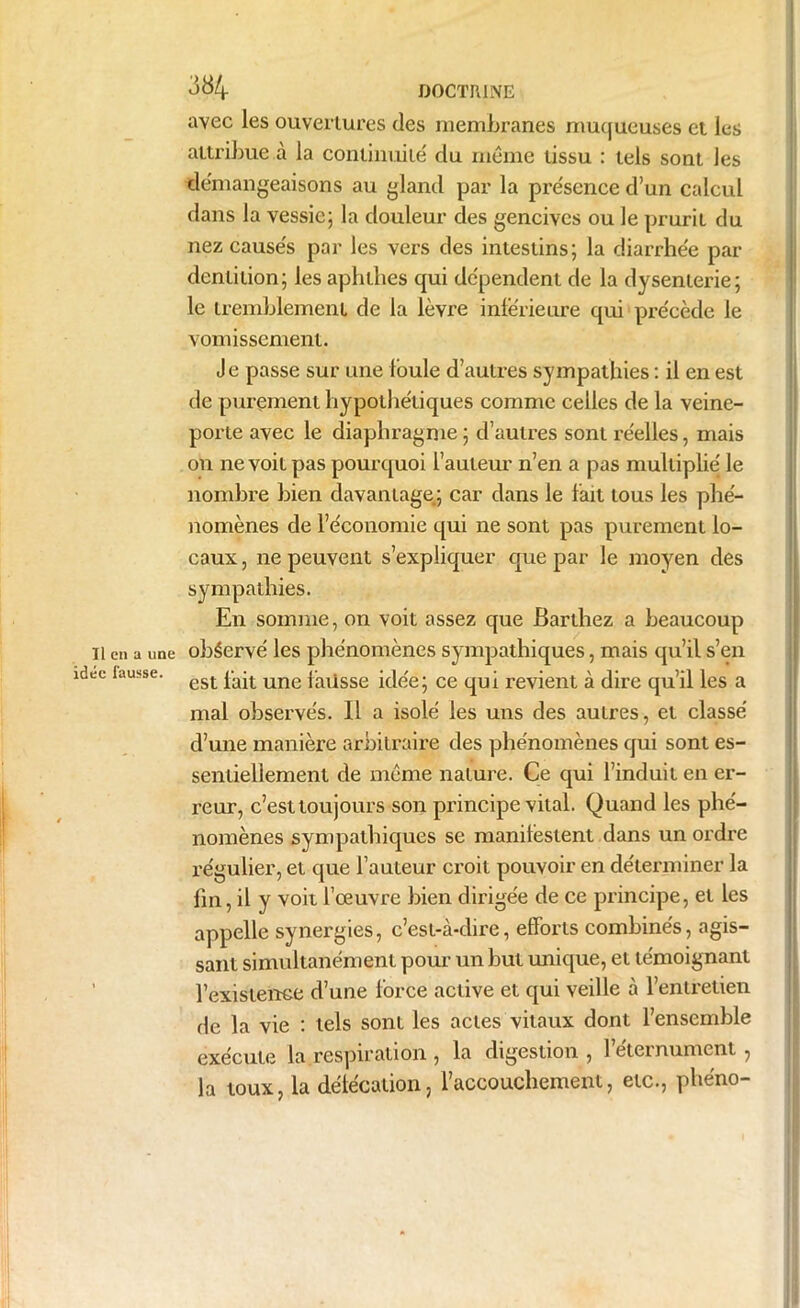 avec les ouvertures des membranes muqueuses et les attribue à la continuité du même tissu : tels sont les démangeaisons au gland par la présence d’un calcul dans la vessie; la douleur des gencives ou le prurit du nezcause's par les vers des intestins; la diarrhée par dentition; les aphthes qui dépendent de la dysenterie; le tremblement de la lèvre intérieure qui précède le vomissement. Je passe sur une foule d’autres sympathies : il en est de purement hypothétiques comme celles de la veine- porte avec le diaphragme ; d’autres sont réelles, mais on ne voit pas pourquoi fauteur n’en a pas multiplié le nombre bien davantage; car dans le fait tous les phé- nomènes de l’économie qui ne sont pas purement lo- caux, ne peuvent s’expliquer que par le moyen des sympathies. En somme, on voit assez que Barthez a beaucoup Il en a une observé les phénomènes sympathiques, mais qu’il s’en idée fausse. est pa;t une {'aijSse idée; ce qui revient à dire qu’il les a mal observés. Il a isolé les uns des autres, et classé d’une manière arbitraire des phénomènes qui sont es- sentiellement de même nature. Ce qui l’induit en er- reur, c’est toujours son principe vital. Quand les phé- nomènes sympathiques se manifestent dans un ordre régulier, et que fauteur croit pouvoir en déterminer la fin, il y voit l’œuvre bien dirigée de ce principe, et les appelle synergies, c’est-à-dire, efforts combinés, agis- sant simultanément pour un but unique, et témoignant f existence d’une force active et qui veille à l’entretien de la vie : tels sont les actes vitaux dont l’ensemble exécute la.respiration , la digestion , féternument, la toux, la délécation, l’accouchement, etc., phéno-