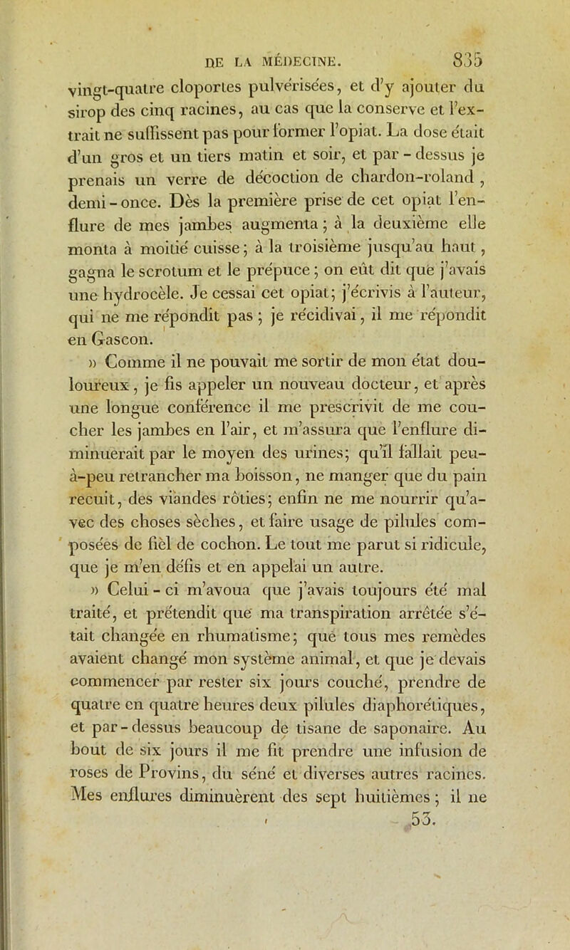 vingt-quatre cloportes pulvérisées, et d’y ajouter du sirop des cinq racines, au cas que la conserve et l’ex- trait ne suffissent pas pour former l’opiat. La dose était d’un gros et un tiers matin et soir, et par - dessus je prenais un verre de décoction de chardon-roland , demi - once. Dès la première prise de cet opiat l’en- flure de mes jambes augmenta; à la deuxième elle monta à moitié' cuisse ; à la troisième jusqu’au haut, gagna le scrotum et le prépuce ; on eût dit que j’avais une hydrocèle. Je cessai cet opiat; j’e'crivis à l’auteur, qui ne me répondit pas ; je récidivai, il me répondit en G ascon. )) Comme il ne pouvait me sortir de mon état dou- loureux , je fis appeler un nouveau docteur, et après une longue conférence il me prescrivit de me cou- cher les jambes en l’air, et m’assura que l’enflure di- minuerait par le moyen des urines; qu’il fallait peu- à-peu retrancher ma boisson, ne manger que du pain x*ecuit, des viandes rôties; enfin ne me nourrir qu’a- vec des choses sèches, et faire usage de pilules com- posées de fiel de cochon. Le tout me parut si ridicule, que je m’en défis et en appelai un autre. » Celui - ci m’avoua que j’avais toujours été mal traité, et prétendit que ma transpiration arrêtée s’é- tait changée en rhumatisme; que tous mes remèdes avaient changé mon système animal, et que je devais commencer par rester six jours couché, prendre de quatre en quatre heures deux pilules diaphorétiques, et par-dessus beaucoup de tisane de saponaire. Au bout de six jours il me fit prendre une infusion de roses de Provins, du séné et diverses autres racines. Mes enflures diminuèrent des sept huitièmes ; il ne . ,53.