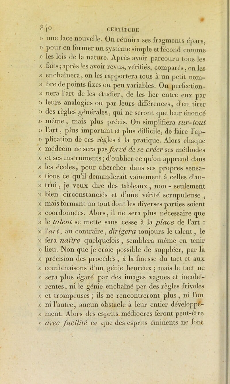 » une lace nouvelle. On réunira ses fragments e'pars, i) poiu en former un système simple et fécond comme » les lois de la nature. Après avoir parcouru tous les » faits; après les avoir revus, vérifiés, comparés, on les )) enchaînera, on les rapportera tous à un petit nom- m hre.de points fixes ou peu variables. On perfection- )) nera 1 art de les étudier, de les lier entre eux par )> leurs analogies ou par leurs différences, d’en tirer )) des réglés générales , qui ne seront que leur énoncé i) même, mais plus précis. On simplifiera sur-tout )) l’art, plus important et plus difficile, de faire lap- » plication de ces règles à la pratique. Alors chaque » médecin ne sera pas forcé cle se créer ses méthodes » et ses instruments ; d’oublier ce qu’on apprend dans » les écoles, pour chercher dans ses propres sensa- » tions ce qu’il demanderait vainement à celles d’au- )) trui, je veux dire des tableaux, non - seulement )) bien circonstanciés et d’une vérité scrupuleuse , )) mais formant un tout dont les diverses parties soient )) coordonnées. Alors, il ne sera plus nécessaire que )) le talent se mette sans cesse à la place de l’art : )) 1 ''art, au contraire, dirigera toujours le talent, le » fera naître quelquefois, semblera même en tenir )) lieu. Non que je croie possible de suppléer, par la )) précision des procédés, à la finesse du tact et aux )) combinaisons d’un génie heureux ; mais le tact ne )) sera plus égaré par des images vagues et incohé- » rentes, ni le génie enchaîné par des règles frivoles et trompeuses ; ils ne rencontreront plus, ni l’un » ni l’autre, aucun obstacle à leur entier de'veloppé- » ment. Alors des esprits, médiocres feront peut-être » avec facilité ce que des esprits éminents ne font