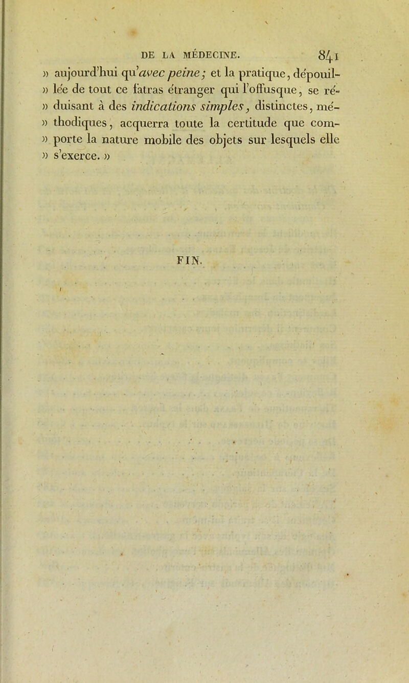 » aujourd’hui qu''avecpeine; et la pratique, dépouil- )) lée de tout ce fatras étranger qui l’offusque, se ré- » duisant à des indications simples, distinctes, mé- )) thodiques, acquerra toute la certitude que com- )) porte la nature mobile des objets sur lesquels elle » s’exerce. » FIN. /