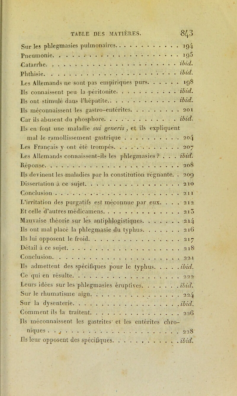 Sur les phlegmasies pulmonaires ig4 Pneumonie. . iç)5 Catarrhe. , ibid. Phthisie ibid. Les Allemands ne sont pas empiriques purs 19S Ils connaissent peu la péritonite ibid. Ils ont stimulé dans l’hépatite ibid. Ils méconnaissent les gastro-entérites. 201 Car ils abusent du phosphore. . . . ibid. Ils en font une maladie sui generis, et ils expliquent mal le ramollissement gastrique 204 Les Français y ont été trompés 207 Les Allemands connaissent-ils les phlegmasies ?... ibid. Réponse 208 Ils devinent les maladies par la constitution régnante. . 209 Dissertation à ce sujet 210 Conclusion 211 L’irritation des purgatifs est méconnue par eux. . . . 212 Et celle d’autres médicamens 215 Mauvaise théorie sur les antiphlogistiques. ...... 214 Ils ont mal placé la phlegmasie du typhus 216 Ils lui opposent le froid 217 Détail à ce sujet 218 Conclusion 221 Ils admettent des spécifiques pour le typhus ibid. Ce qui en résulte 222 Leurs idées sur les phlegmasies éruptives ibid. Sur le rhumatisme aigu 224 Sur la dysenterie ibid. Comment ils la traitent 226 Ils méconnaissent les gastrites' et les entérites chro- niques . 228 Ils leur opposent des spécifiques ibid.