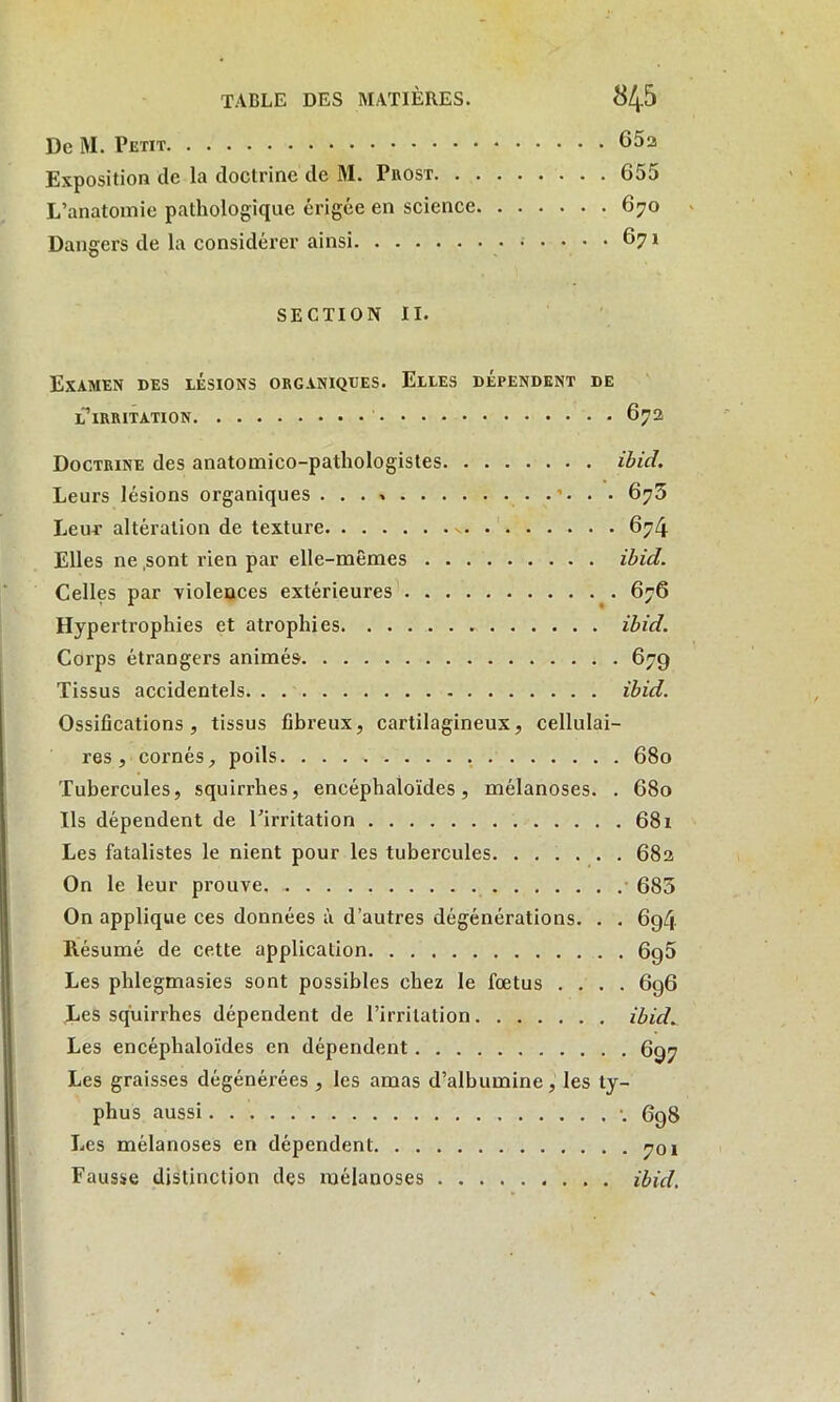 De iVI. Petit 65a Exposition de la doctrine de M. Prost 655 L’anatomie pathologique érigée en science 670 Dangers de la considérer ainsi .... 671 SECTION II. Examen des lésions organiques. Elles dépendent de l’irritation 672 Doctrine des anatomico-pathologistes ibicl. Leurs lésions organiques ...» . . 675 Leur altération de texture » 674 Elles ne sont rien par elle-mêmes ibid. Celles par violences extérieures 676 Hypertrophies et atrophies - ibid. Corps étrangers animés 679 Tissus accidentels ibid. Ossifications, tissus fibreux, cartilagineux, cellulai- res, cornés, poils 680 Tubercules, squirrhes, encéphaloïdes, mélanoses. . 680 Ils dépendent de l’irritation 681 Les fatalistes le nient pour les tubercules 682 On le leur prouve. 685 On applique ces données à d’autres dégénérations. . . 694 Résumé de cette application 690 Les phlegmasies sont possibles chez le fœtus .... 696 Les squirrhes dépendent de l’irritation ibid. Les encéphaloïdes en dépendent 697 Les graisses dégénérées , les amas d’albumine, les ty- phus aussi •. 698 Les mélanoses en dépendent 701 Fausse distinction des mélanoses ibid.