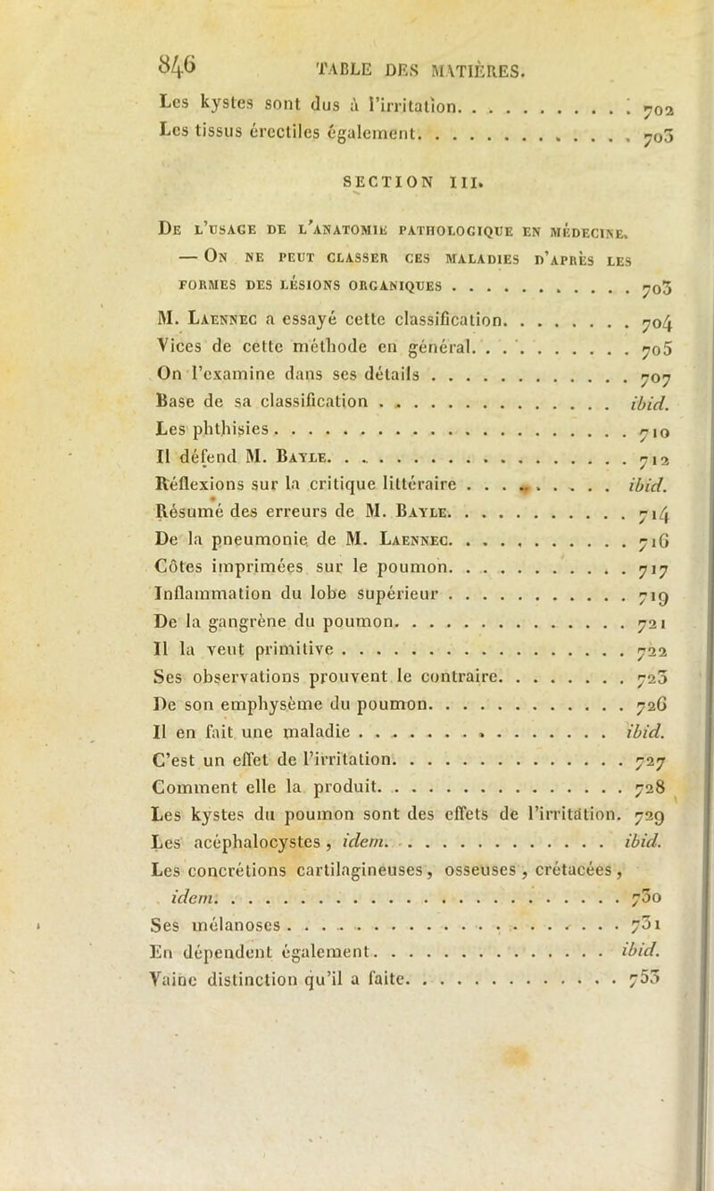 Les kystes sont dus à l’irritation ! 702 Les tissus érectiles également ^o3 SECTION III. De l’usage de l’anatomie pathologique en médecine, — On ne peut classer ces maladies d’après les FORMES DES LÉSIONS ORGANIQUES ^03 M. Laennec a essayé cette classification 704 Vices de cette méthode en général. . . ' ^o5 On l’examine dans ses détails 707 Base de sa classification ibid. Les phthisies 710 Il défend M. Bayle. 712 Réflexions sur la critique littéraire .......... ibid. Résumé des erreurs de M. Bayle 714 De la pneumonie de M. Laennec 71G Côtes imprimées sur le poumon 717 Inflammation du lobe supérieur 719 De la gangrène du poumon 721 Il la veut primitive 722 Ses observations prouvent le contraire 725 De son emphysème du poumon 72G Il en fait une maladie . ibid. C’est un effet de l’irritation 727 Comment elle la produit 728 Les kystes du poumon sont des effets de l'irritation. 729 Les acéphalocystes , idem ibid. Les concrétions cartilagineuses, osseuses , crétacées , idem 75o Ses mélanoscs <• . . . ?3i En dépendent également ibid. Vainc distinction qu’il a faite 753