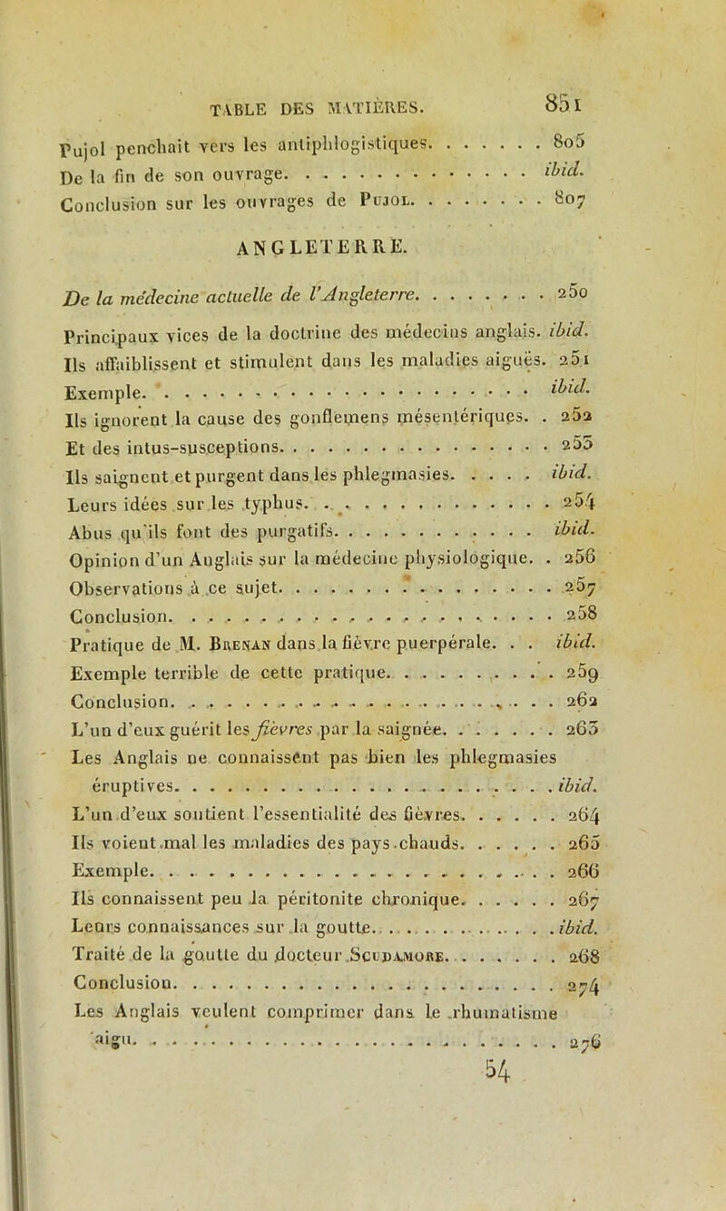 Pujol penchait vers les antiphlogistiques 8o5 De la fin de son ouvrage ibid. Conclusion sur les ouvrages de Pcjol 807 ANGLETERRE. De la médecine actuelle de l’Angleterre 260 Principaux vices de la doctrine des médecins anglais, ibid. Ils affaiblissent et stimulent dans les maladies aiguës. 251 Exemple ibid. Ils ignorent la cause des gonfletnens mésentériques. . 25a Et des intus-susceptions 255 Ils saignent et purgent dans les phlegmasies ibid. Leurs idées suivies typhus 254 Abus qu'ils font des purgatifs • • • • ibid. Opinion d’un Anglais sur la médecine physiologique. . 258 Observations à ce sujet 257 Conclusion. ^ . 258 Pratique de M. Brenan dans la fièvre puerpérale. . . ibid. Exemple terrible de cette pratique 25g Conclusion. .. »? • • ....... ». ... . .. . • . 282 L’un d’eux guérit lesjièvres par la saignée. ...... 260 Les Anglais ne connaissent pas bien les phlegmasies éruptives ibid. L’un d’eux soutient l’essentialité des fièvres 284 Ils voient mal les maladies des pays.chauds 260 Exemple. . 286 Ils connaissent peu ,1a péritonite chronique 267 Lear.s connaissances sur la goutte ibid. Traité de la goutte du docteur Scudamore 288 Conclusion aj4 Les Anglais veulent comprimer dans le .rhumatisme ■dgii. . . Sr.Q 54