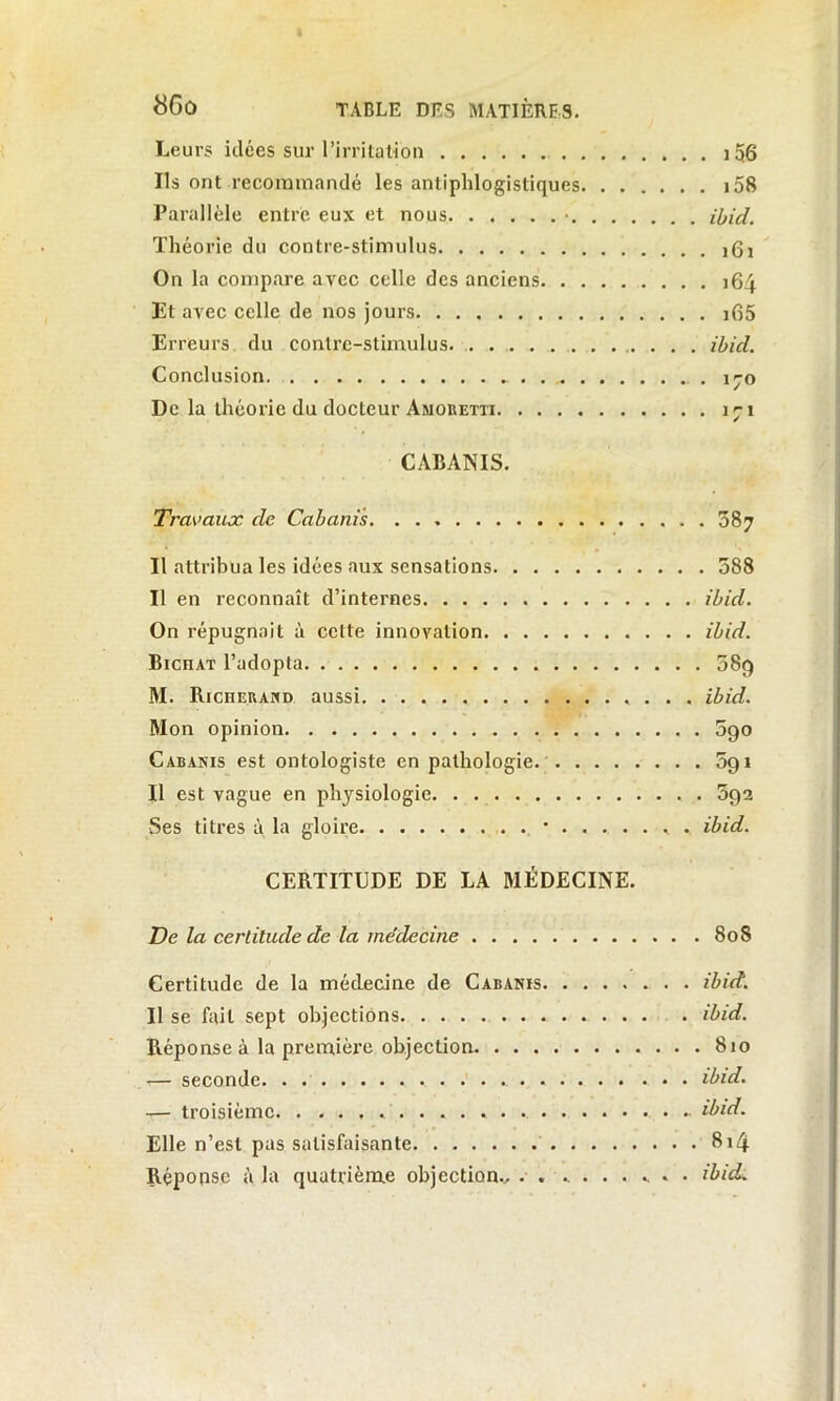 Leurs idées sur l’irritation 106 Ils ont recommandé les antiphlogistiques i58 Parallèle entré eux et nous • ibid. Théorie du contre-stimulus 161 On la compare avec celle des anciens 164 Et avec celle de nos jours i65 Erreurs du contre-stimulus ibid. Conclusion . iyo De la théorie du docteur Amobetxi 171 CABANIS. Travaux de Cabanis. 387 Il attribua les idées aux sensations 588 Il en reconnaît d’internes ibid. On répugnait à celte innovation ibid. BicnAT l’adopta 089 M. Richerand aussi ibid. Mon opinion 090 Cabanis est ontologiste en pathologie 5g 1 Il est vague en physiologie 592 Ses titres à la gloire '....... ibid. CERTITUDE DE LA MÉDECINE. De la certitude de la médecine 80S Certitude de la médecine de Cabanis ibid. Il se fait sept objections . ibid. Réponse à la première objection 810 -— seconde ibid. — troisième ibid. Elle n’est pas satisfaisante 814 Réponse à la quatrième objection., . . ....... ibid.