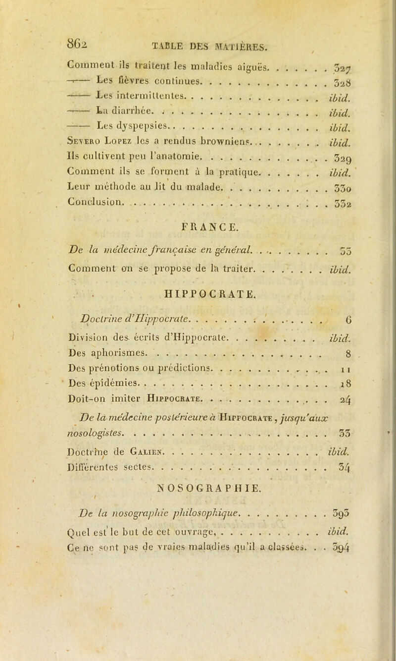 Comment ils traitent les maladies aiguës 327 —' Les fièvres continues 328 Les intermittentes ibid. La diarrhée. 1 ibid. Les dyspepsies afoitf. Severo Lopez les a rendus brownien? ibid. Ils cultivent peu l’anatomie 32q Comment ils se forment à la pratique ibid. Leur méthode au lit du malade 33o Conclusion ; . . 352 F R A N C E. De la médecine française en général 35 Comment on se propose de la traiter ibid. HIPPOCRATE. Doctrine cl’Hippocrate G Division des- écrits d’Hippocrate ibid. Des aphorismes 8 Des prénotions ou prédictions n Des épidémies 18 Doit-on imiter Hippocrate. . 24 De la médecine postérieure à IhrrocRATE, jusqu'aux nosologistes 55 Doctrine de Galien ibid. Différentes sectes 54 NOSOGRAPHIE. I , De la nosographie philosophique 595 Quel est’le but de cet ouvrage, . ibid. Ce ne sont pas de vraies maladies qu’il a classées. . . 5c)4