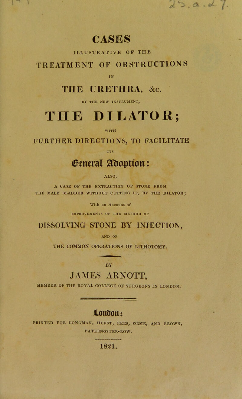 CASES ILLUSTRATIVE OF THE TREATMENT OF OBSTRUCTIONS IN THE URETHRA, &c. BY THE NEW INSTRUMENT, THE DILATOR; WITH FURTHER DIRECTIONS, TO FACILITATE ITS ©moral adoption: ALSO, A CASE OF THE EXTRACTION OF STONE FROM THE MALE BLADDER WITHOUT CUTTING IT, BY THE DILATOR With an Account of IMPROVEMENTS OF THE METHOD OF DISSOLVING STONE BY INJECTION, AND OF THE COMMON OPERATIONS OF LITHOTOMY. BY JAMES ARNOTT, MEMBER OF THE ROYAL COLLEGE OF SURGEONS IN LONDON. lUmtion: PRINTED FOR LONGMAN, HURST, REES, ORME, AND BROWN, PATERNOSTER-ROW. 1821