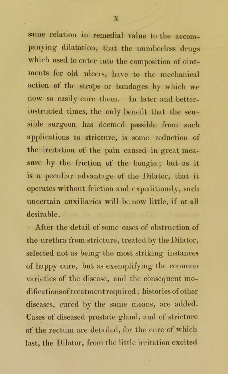 same relation in remedial value to the accom- panying- dilatation, that the numberless drugs which used to enter into the composition of oint- ments for old ulcers, have to the mechanical action of the straps or bandages by which we now so easily cure them. In later and better- instructed times, the only benefit that the sen- sible surgeon has deemed possible from such applications to stricture, is some reduction of the irritation of the pain caused in great mea- sure by the friction of the bougie; but as it is a peculiar advantage of the Dilator, that it operates without friction and expeditiously, such uncertain auxiliaries will be now little, if at all desirable. After the detail of some cases of obstruction of the urethra from stricture, treated by the Dilator, selected not as being the most striking instances of happy cure, but as exemplifying the common varieties of the disease, and the consequent mo- difications of treatment required; histories of other diseases, cured by the same means, are added. Cases of diseased prostate gland, and of stricture of the rectum are detailed, for the cure of which last, the Dilator, from the little irritation excited