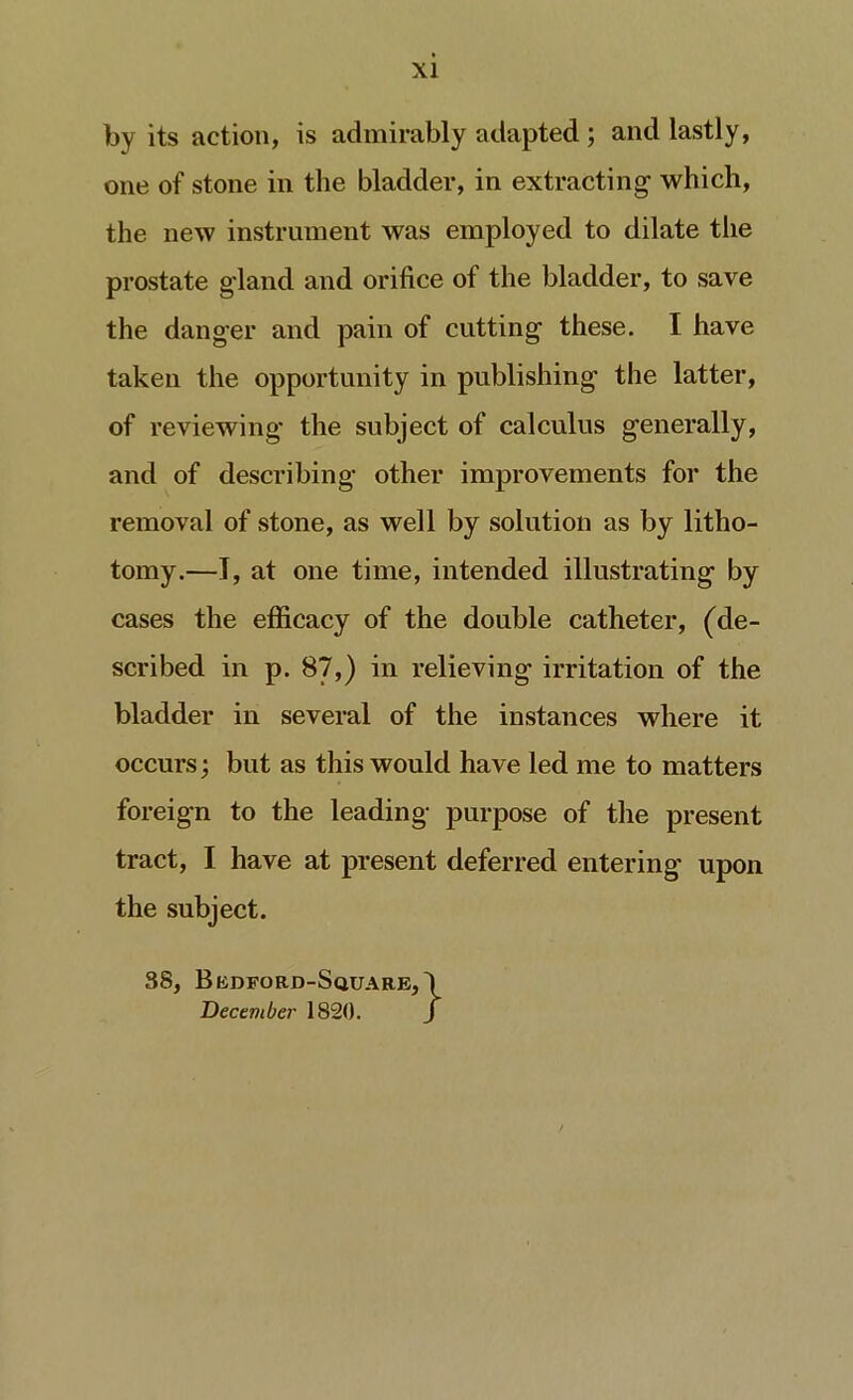 by its action, is admirably adapted; and lastly, one of stone in the bladder, in extracting- which, the new instrument was employed to dilate the prostate g’land and orifice of the bladder, to save the danger and pain of cutting these. I have taken the opportunity in publishing the latter, of reviewing- the subject of calculus generally, and of describing other improvements for the removal of stone, as well by solution as by litho- tomy.—I, at one time, intended illustrating by cases the efficacy of the double catheter, (de- scribed in p. 87,) in relieving irritation of the bladder in several of the instances where it occurs; but as this would have led me to matters foreign to the leading purpose of the present tract, I have at present deferred entering upon the subject. 38, Bedford-Square, December 1820.