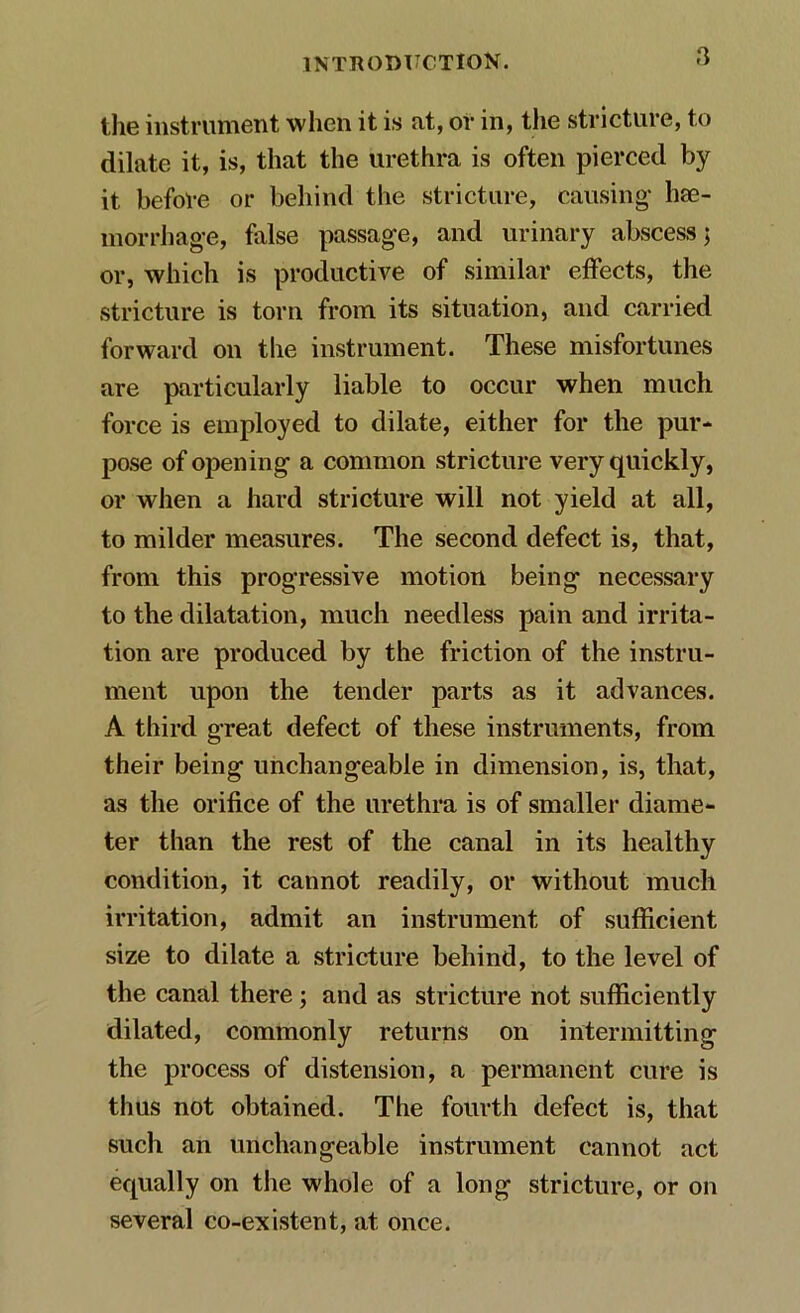 the instrument when it is at, or in, the stricture, to dilate it, is, that the urethra is often pierced by it before or behind the stricture, causing- hae- morrhage, false passage, and urinary abscess; or, which is productive of similar effects, the stricture is torn from its situation, and carried forward on the instrument. These misfortunes are particularly liable to occur when much force is employed to dilate, either for the pur- pose of opening a common stricture very quickly, or when a hard stricture will not yield at all, to milder measures. The second defect is, that, from this progressive motion being necessary to the dilatation, much needless pain and irrita- tion are produced by the friction of the instru- ment upon the tender parts as it advances. A third great defect of these instruments, from their being unchangeable in dimension, is, that, as the orifice of the urethra is of smaller diame- ter than the rest of the canal in its healthy condition, it cannot readily, or without much irritation, admit an instrument of sufficient size to dilate a stricture behind, to the level of the canal there; and as stricture not sufficiently dilated, commonly returns on intermitting the process of distension, a permanent cure is thus not obtained. The fourth defect is, that such an unchangeable instrument cannot act equally on the whole of a long stricture, or on several co-existent, at once.