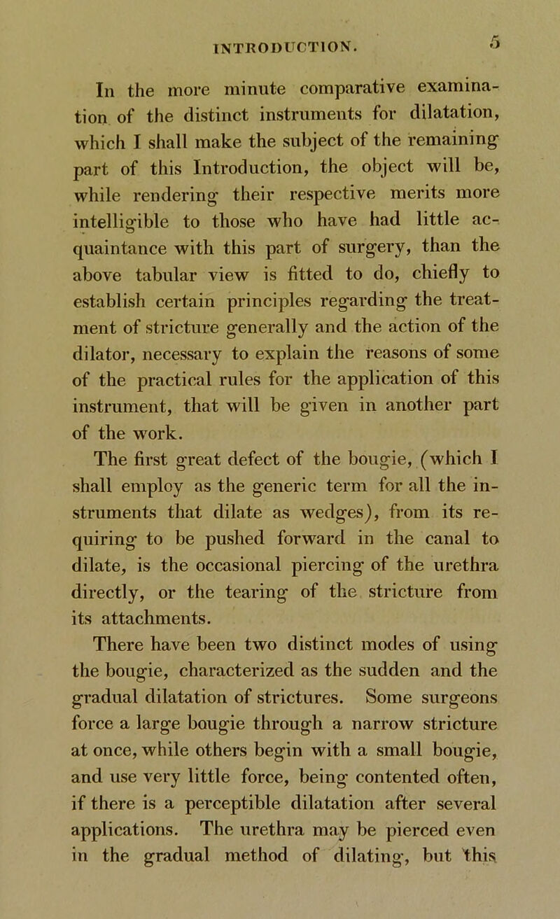 In the more minute comparative examina- tion of the distinct instruments for dilatation, which I shall make the subject of the remaining part of this Introduction, the object will be, while rendering- their respective merits more intelligible to those who have had little ac- quaintance with this part of surgery, than the above tabular view is fitted to do, chiefly to establish certain principles regarding the treat- ment of stricture generally and the action of the dilator, necessary to explain the reasons of some of the practical rules for the application of this instrument, that will be given in another part of the work. The first great defect of the bougie, (which I shall employ as the generic term for all the in- struments that dilate as wedges), from its re- quiring to be pushed forward in the canal to dilate, is the occasional piercing of the urethra directly, or the tearing of the stricture from its attachments. There have been two distinct modes of using the bougie, characterized as the sudden and the gradual dilatation of strictures. Some surgeons force a large bougie through a narrow stricture at once, while others begin with a small bougie, and use very little force, being contented often, if there is a perceptible dilatation after several applications. The urethra may be pierced even in the gradual method of dilating, but this