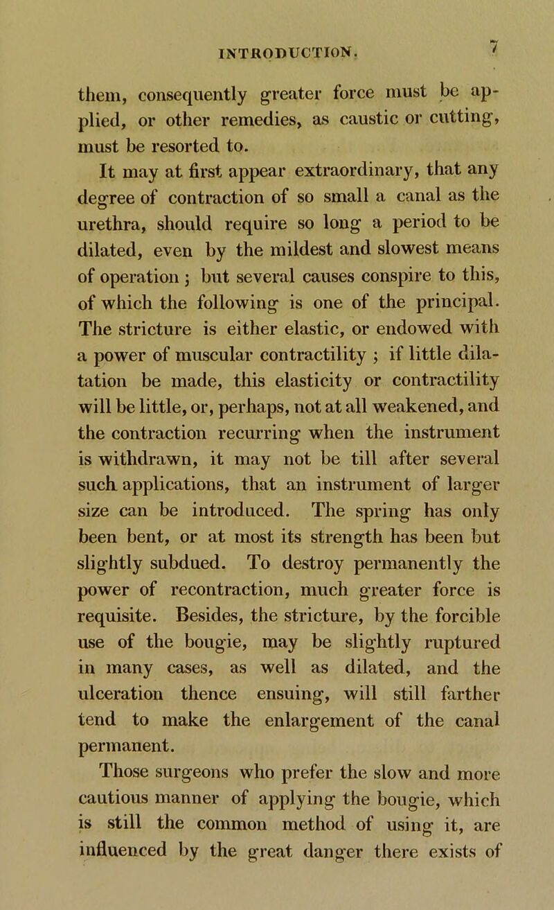 them, consequently greater force must be ap- plied, or other remedies, as caustic or cutting, must be resorted to. It may at first appear extraordinary, that any degree of contraction of so small a canal as the urethra, should require so long a period to be dilated, even by the mildest and slowest means of operation ; but several causes conspire to this, of which the following is one of the principal. The stricture is either elastic, or endowed with a power of muscular contractility ; if little dila- tation be made, this elasticity or contractility will be little, or, perhaps, not at all weakened, and the contraction recurring when the instrument is withdrawn, it may not be till after several such, applications, that an instrument of larger size can be introduced. The spring has only been bent, or at most its strength has been but slightly subdued. To destroy permanently the power of recontraction, much greater force is requisite. Besides, the stricture, by the forcible use of the bougie, may be slightly ruptured in many cases, as well as dilated, and the ulceration thence ensuing, will still farther tend to make the enlargement of the canal permanent. Those surgeons who prefer the slow and more cautious manner of applying the bougie, which is still the common method of using it, are influenced by the great danger there exists of