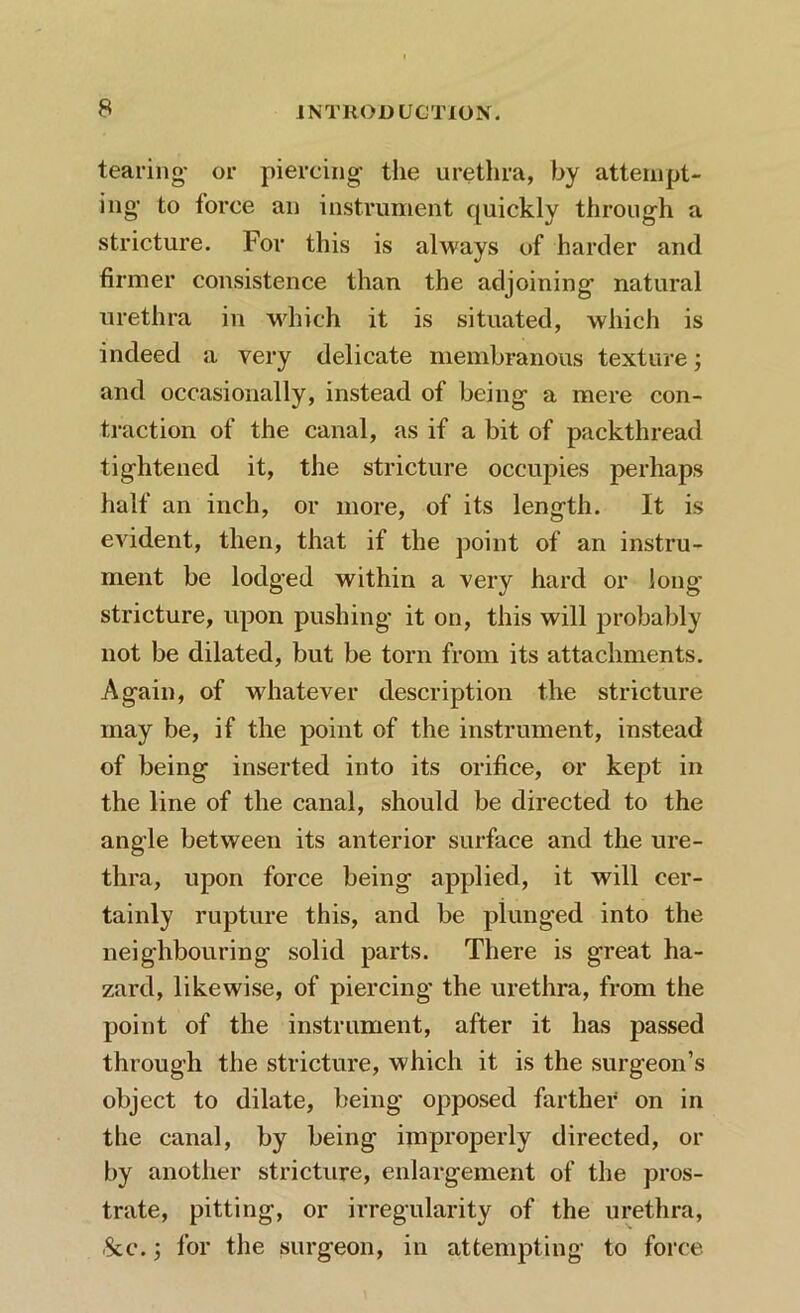 tearing- or piercing the urethra, by attempt- ing to force an instrument quickly through a stricture. For this is always of harder and firmer consistence than the adjoining natural urethra in which it is situated, which is indeed a very delicate membranous texture; and occasionally, instead of being a mere con- traction of the canal, as if a bit of packthread tightened it, the stricture occupies perhaps half an inch, or more, of its length. It is evident, then, that if the point of an instru- ment be lodged within a very hard or long- stricture, upon pushing it on, this will probably not be dilated, but be torn from its attachments. Again, of whatever description the stricture may be, if the point of the instrument, instead of being inserted into its orifice, or kept in the line of the canal, should be directed to the angle between its anterior surface and the ure- thra, upon force being applied, it will cer- tainly rupture this, and be plunged into the neighbouring solid parts. There is great ha- zard, likewise, of piercing the urethra, from the point of the instrument, after it has passed through the stricture, which it is the surgeon’s object to dilate, being opposed farther on in the canal, by being improperly directed, or by another stricture, enlargement of the pros- trate, pitting, or irregularity of the urethra, See.; for the surgeon, in attempting to force