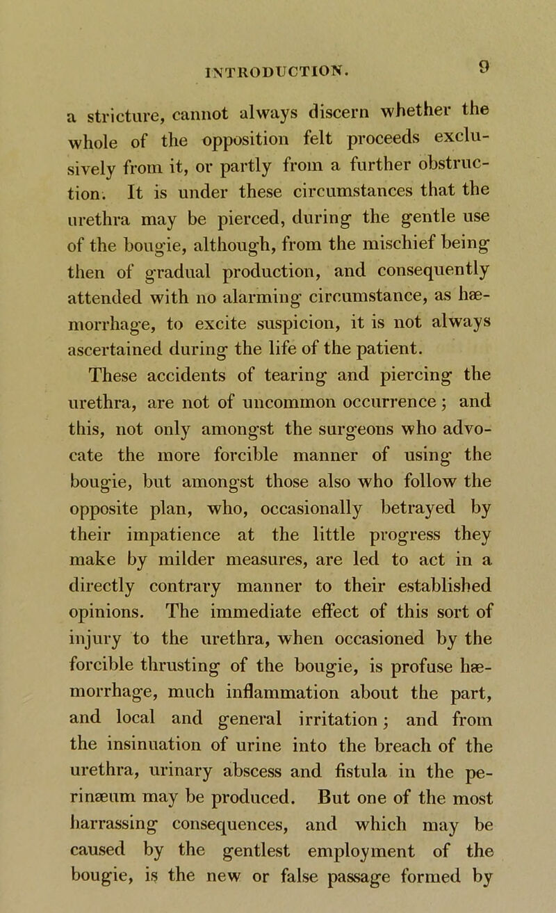 a stricture, cannot always discern whether the whole of the opposition felt proceeds exclu- sively from it, or partly from a further obstruc- tion. It is under these circumstances that the urethra may be pierced, during1 the gentle use of the bougie, although, from the mischief being then of gradual production, and consequently attended with no alarming circumstance, as hae- morrhage, to excite suspicion, it is not always ascertained during the life of the patient. These accidents of tearing and piercing the urethra, are not of uncommon occurrence ; and this, not only amongst the surgeons who advo- cate the more forcible manner of using* the bougie, but amongst those also who follow the opposite plan, who, occasionally betrayed by their impatience at the little progress they make by milder measures, are led to act in a directly contrary manner to their established opinions. The immediate effect of this sort of injury to the urethra, when occasioned by the forcible thrusting of the bougie, is profuse hae- morrhage, much inflammation about the part, and local and general irritation; and from the insinuation of urine into the breach of the urethra, urinary abscess and fistula in the pe- rinaeum may be produced. But one of the most harrassing consequences, and which may be caused by the gentlest employment of the bougie, is the new or false passage formed by