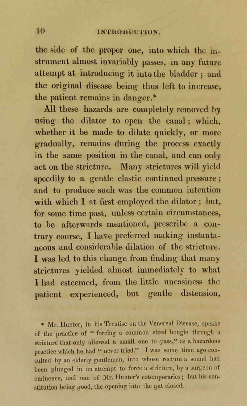 the side of the proper one, into which the in- strument almost invariably passes, in any future attempt at introducing it into the bladder 3 and the original disease being thus left to increase, the patient remains in danger.* All these hazards are completely removed by using the dilator to open the canal 3 which, whether it be made to dilate quickly, or more gradually, remains during the process exactly in the same position in the canal, and can only act on the stricture. Many strictures will yield speedily to a gentle elastic continued pressure 3 and to produce such was the common intention with which I at first employed the dilator 3 but, for some time past, unless certain circumstances, to be afterwards mentioned, prescribe a con- trary course, I have preferred making instanta- neous and considerable dilation of the stricture. I was led to this change from finding that many strictures yielded almost immediately to what I had esteemed, from the little uneasiness the patient experienced, but gentle distension, * Mr. Hunter, in his Treatise on the Venereal Disease, speaks of the practice of “ forcing a common sized bougie through a stricture that only allowed a small one to pass,” as a hazardous practice which he had “ never tried.” I was some time ago con- sulted by an elderly gentleman, into whose rectum a sound had been plunged in an attempt to force a stricture, by a surgeon of eminence, and one of Mr. Hunter’s coteinporarics; but his con- stitution being good, the opening into the gut closed.