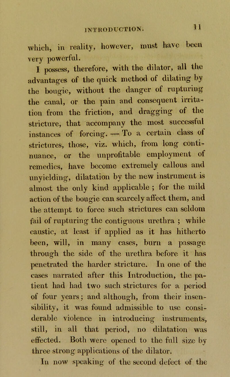 which, in reality, however, must have been very powerful. I possess, therefore, with the dilator, all the advantages of the quick method of dilating by the bougie, without the danger of rupturing the canal, or the pain and consequent irrita- tion from the friction, and dragging of the stricture, that accompany the most successful instances of forcing. — To a certain class ot strictures, those, viz. which, from long conti- nuance, or the unprofitable employment of remedies, have become extremely callous and unyielding, dilatation by the new instrument is almost the only kind applicable ; for the mild action of the bougie can scarcely affect them, and the attempt to force such strictures can seldom fail of rupturing the contiguous urethra ; while caustic, at least if applied as it has hitherto been, will, in many cases, burn a passage through the side of the urethra before it has penetrated the harder stricture. In one of the cases narrated after this Introduction, the pa- tient had had two such strictures for a period of four years; and although, from their insen- sibility, it was found admissible to use consi- derable violence in introducing instruments, still, in all that period, no dilatation was effected. Both were opened to the full size by three strong applications of the dilator. In now speaking of the second defect of the