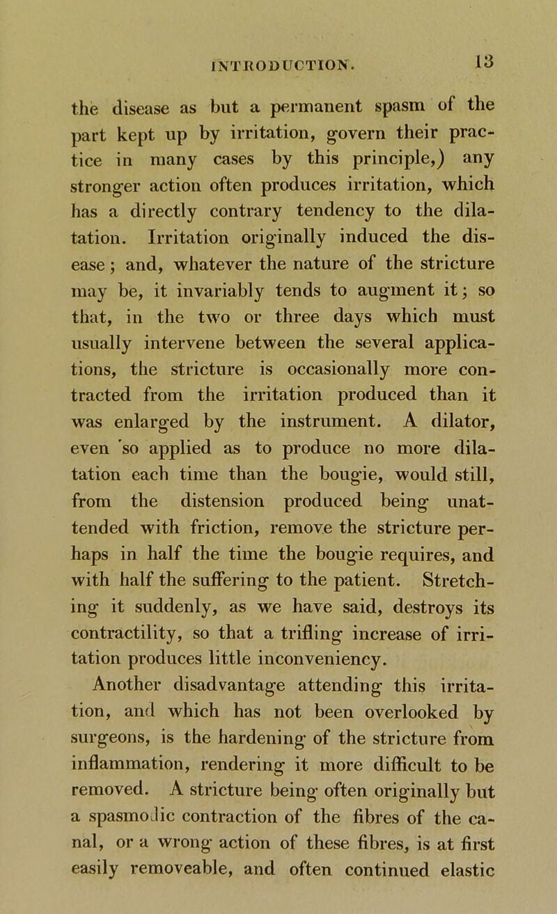 the disease as but a permanent spasm of the part kept up by irritation, govern their prac- tice in many cases by this principle,) any stronger action often produces irritation, which has a directly contrary tendency to the dila- tation. Irritation originally induced the dis- ease ; and, whatever the nature of the stricture may be, it invariably tends to augment it; so that, in the two or three days which must usually intervene between the several applica- tions, the stricture is occasionally more con- tracted from the irritation produced than it was enlarged by the instrument. A dilator, even so applied as to produce no more dila- tation each time than the bougie, would still, from the distension produced being unat- tended with friction, remove the stricture per- haps in half the time the bougie requires, and with half the suffering to the patient. Stretch- ing it suddenly, as we have said, destroys its contractility, so that a trifling increase of irri- tation produces little inconveniency. Another disadvantage attending this irrita- tion, and which has not been overlooked by surgeons, is the hardening of the stricture from inflammation, rendering it more difficult to be removed. A stricture being often originally but a spasmodic contraction of the fibres of the ca- nal, or a wrong action of these fibres, is at first easily removeable, and often continued elastic