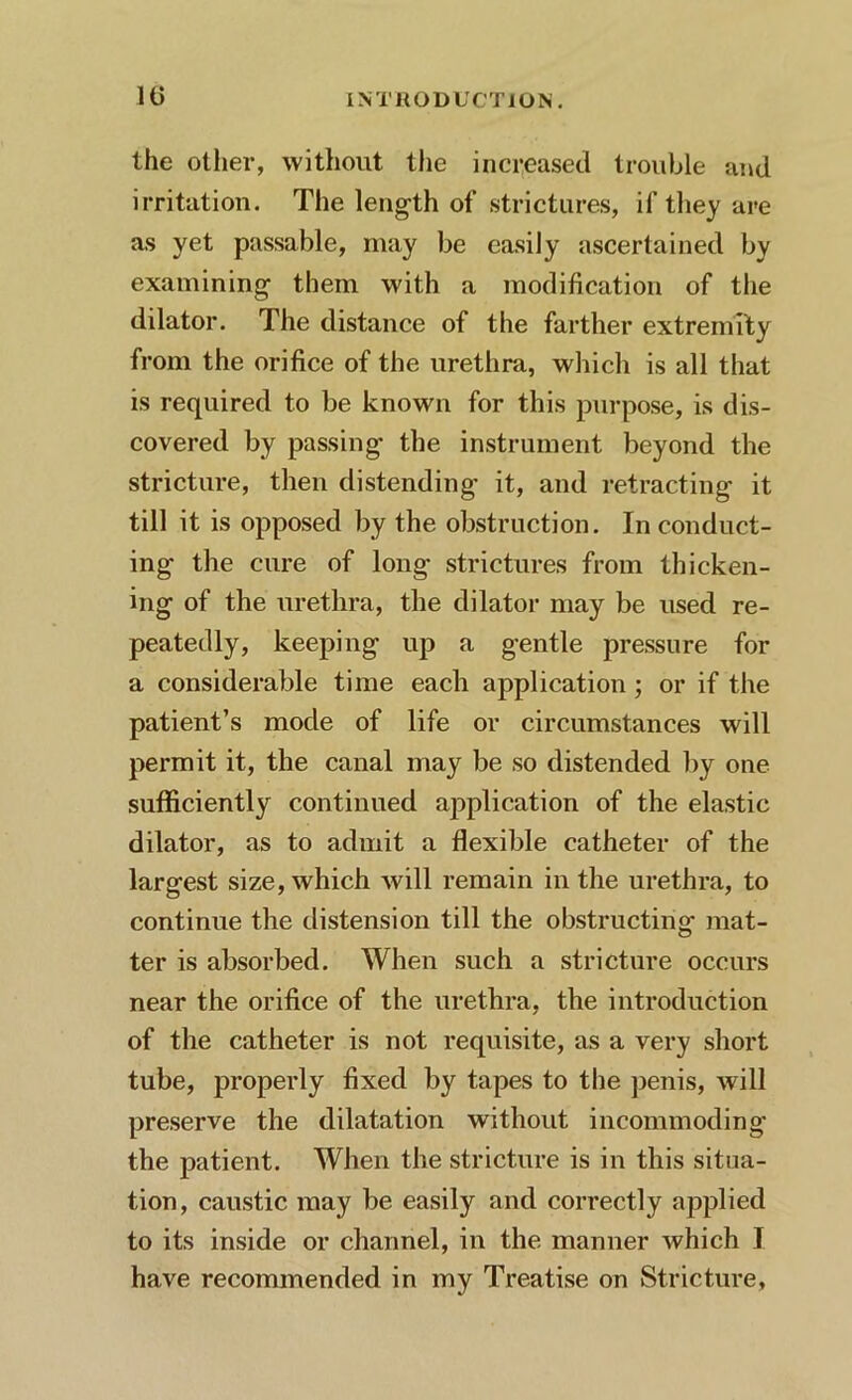 the other, without the increased trouble and irritation. The length of strictures, if they are as yet passable, may be easily ascertained by examining them with a modification of the dilator. The distance of the farther extremity from the orifice of the urethra, which is all that is required to be known for this purpose, is dis- covered by passing’ the instrument beyond the stricture, then distending it, and retracting it till it is opposed by the obstruction. In conduct- ing the cure of long strictures from thicken- ing of the urethra, the dilator may be used re- peatedly, keeping up a gentle pressure for a considerable time each application; or if the patient’s mode of life or circumstances will permit it, the canal may be so distended by one sufficiently continued application of the elastic dilator, as to admit a flexible catheter of the largest size, which will remain in the urethra, to continue the distension till the obstructing mat- ter is absorbed. When such a stricture occurs near the orifice of the urethra, the introduction of the catheter is not requisite, as a very short tube, properly fixed by tapes to the penis, will preserve the dilatation without incommoding the patient. When the stricture is in this situa- tion, caustic may be easily and correctly applied to its inside or channel, in the manner which I have recommended in my Treatise on Stricture,