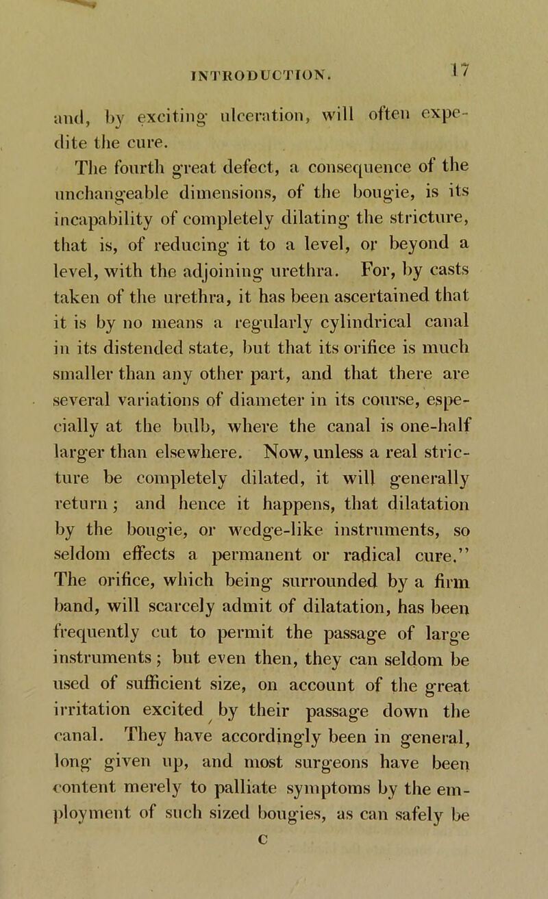 and, by exciting- ulceration, will often expe- dite the cure. The fourth great defect, a consequence of the unchangeable dimensions, of the bougie, is its incapability of completely dilating the stricture, that is, of reducing it to a level, or beyond a level, with the adjoining urethra. For, by casts taken of the urethra, it has been ascertained that it is by no means a regularly cylindrical canal in its distended state, but that its orifice is much smaller than any other part, and that there are several variations of diameter in its course, espe- cially at the bulb, where the canal is one-half larger than elsewhere. Now, unless a real stric- ture be completely dilated, it will generally return ; and hence it happens, that dilatation by the bougie, or wedge-like instruments, so seldom effects a permanent or radical cure.” The orifice, which being surrounded by a firm band, will scarcely admit of dilatation, has been frequently cut to permit the passage of large instruments; but even then, they can seldom be used of sufficient size, on account of the great irritation excited by their passage down the canal. They have accordingly been in general, long given up, and most surgeons have been content merely to palliate symptoms by the em- ployment of such sized bougies, as can safely be c