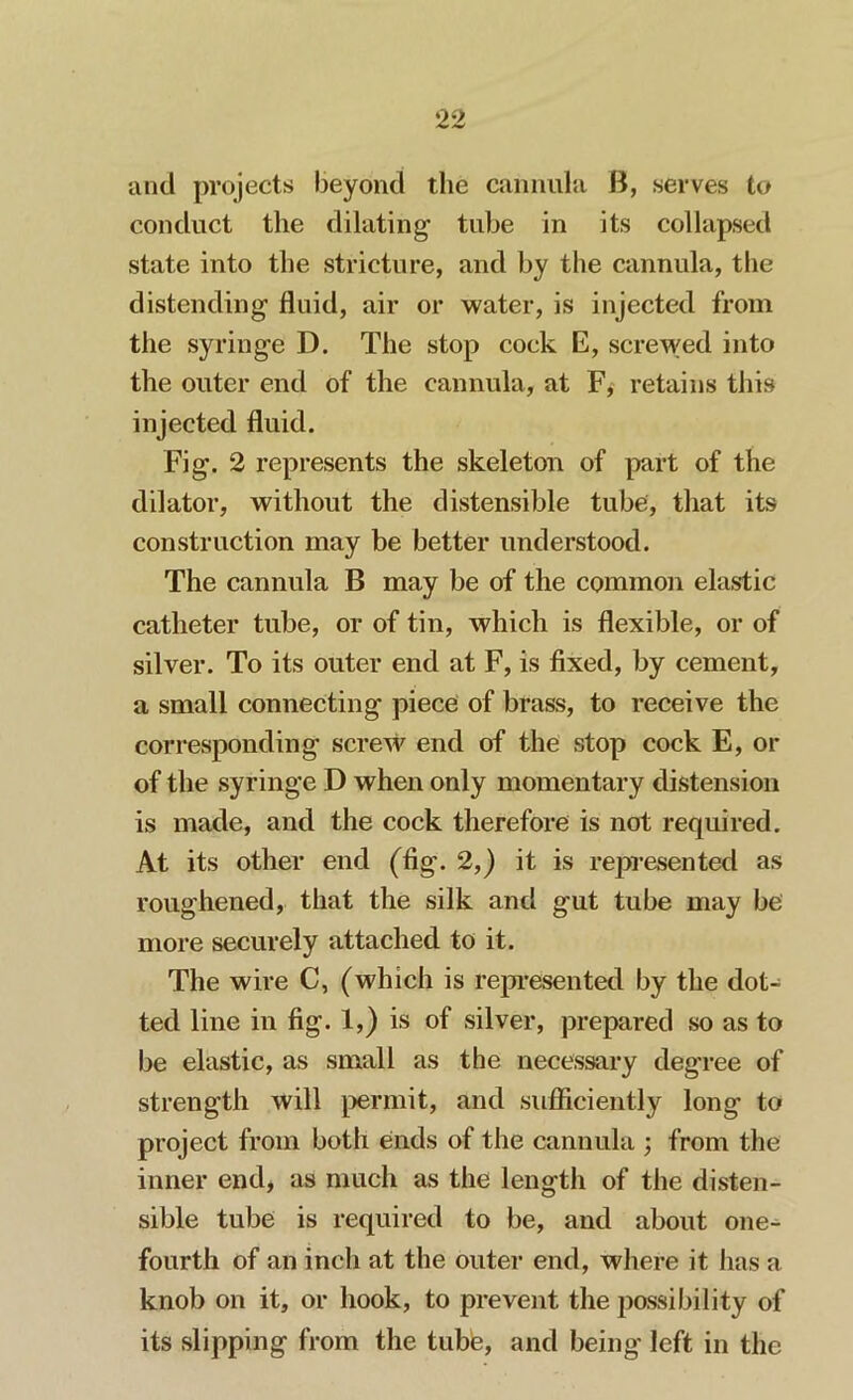 anti projects beyond the cannula B, serves to conduct the dilating tube in its collapsed state into the stricture, and by the cannula, the distending fluid, air or water, is injected from the syringe D. The stop cock E, screwed into the outer end of the cannula, at F, retains this injected fluid. Fig. 2 represents the skeleton of part of the dilator, without the distensible tube, that its construction may be better understood. The cannula B may be of the common elastic catheter tube, or of tin, which is flexible, or of silver. To its outer end at F, is fixed, by cement, a small connecting piece of brass, to receive the corresponding screw end of the stop cock E, or of the syringe D when only momentary distension is made, and the cock therefore is not required. At its other end (fig. 2,) it is represented as roughened, that the silk and gut tube may be more securely attached to it. The wire C, (which is represented by the dot- ted line in fig. 1,) is of silver, prepared so as to be elastic, as small as the necessary degree of strength will permit, and sufficiently long to project from both ends of the cannula ; from the inner end, as much as the length of the disten- sible tube is required to be, and about one- fourth of an inch at the outer end, where it has a knob on it, or hook, to prevent the possibility of its slipping from the tube, and being' left in the