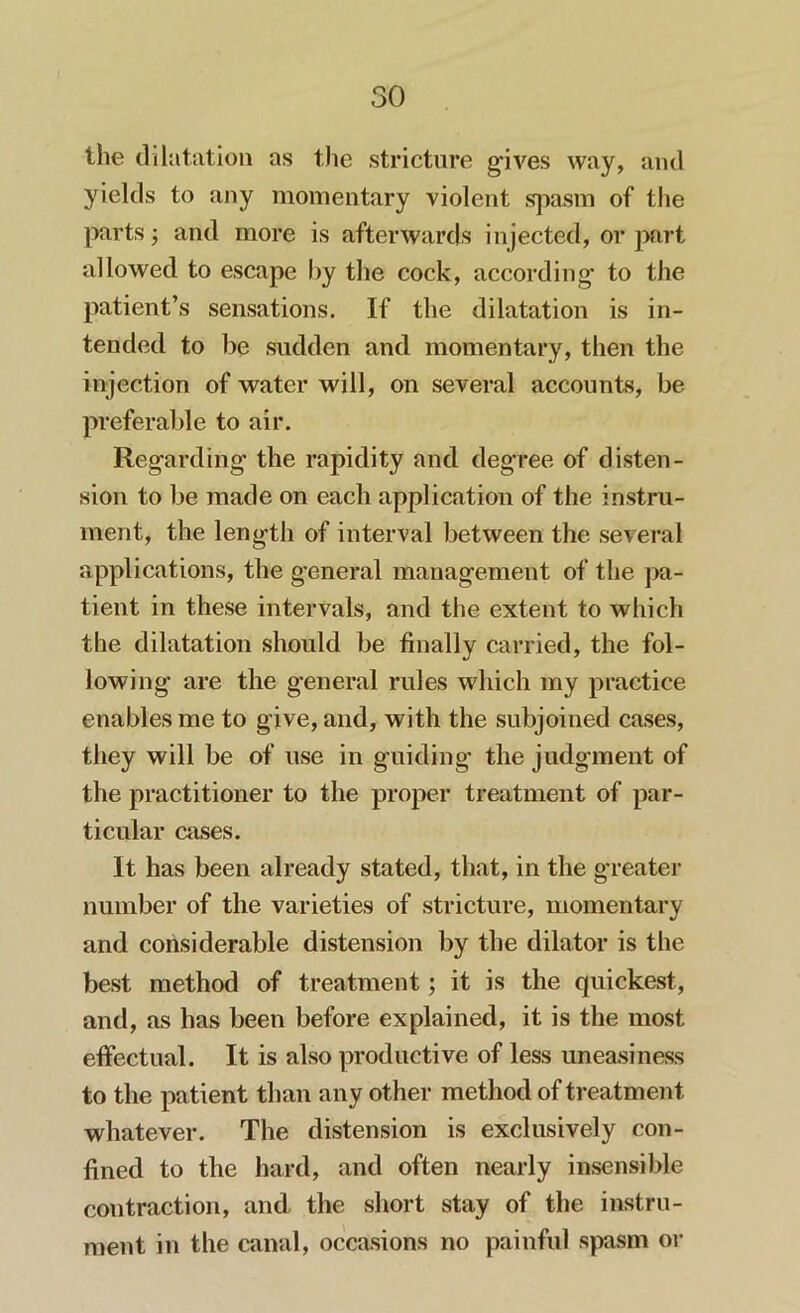 the dilatation as the stricture gives way, and yields to any momentary violent spasm of the parts ; and more is afterwards injected, or part allowed to escape by the cock, according to the patient’s sensations. If the dilatation is in- tended to be sudden and momentary, then the injection of water will, on several accounts, be preferable to air. Regarding the rapidity and degree of disten- sion to be made on each application of the instru- ment, the length of interval between the several applications, the general management of the pa- tient in these intervals, and the extent to which the dilatation should be finally carried, the fol- lowing are the general rules which my practice enables me to give, and, with the subjoined cases, they will be of use in guiding the judgment of the practitioner to the proper treatment of par- ticular cases. It has been already stated, that, in the greater number of the varieties of stricture, momentary and considerable distension by the dilator is the best method of treatment; it is the quickest, and, as has been before explained, it is the most effectual. It is also productive of less uneasiness to the patient than any other method of treatment whatever. The distension is exclusively con- fined to the hard, and often nearly insensible contraction, and the short stay of the instru- ment in the canal, occasions no painful spasm or