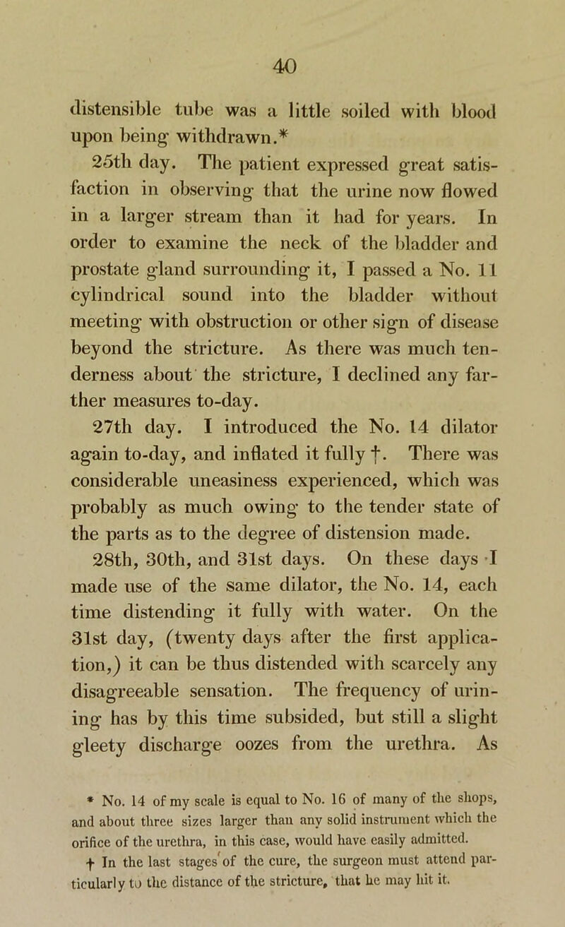 distensible tube was a little soiled with blood upon being' withdrawn.* 25th day. The patient expressed great satis- faction in observing that the urine now flowed in a larger stream than it had for years. In order to examine the neck of the bladder and prostate gland surrounding it, I passed a No. 11 cylindrical sound into the bladder without meeting with obstruction or other sign of disease beyond the stricture. As there was much ten- derness about the stricture, I declined any far- ther measures to-day. 27th day. I introduced the No. 14 dilator again to-day, and inflated it fully f. There was considerable uneasiness experienced, which was probably as much owing to the tender state of the parts as to the degree of distension made. 28th, 30th, and 31st days. On these days I made use of the same dilator, the No. 14, each time distending it fully with water. On the 31st day, (twenty days after the first applica- tion,) it can be thus distended with scarcely any disagreeable sensation. The frequency of urin- ing has by this time subsided, but still a slight gleety discharge oozes from the urethra. As * No. 14 of my scale is equal to No. 16 of many of the shops, and about three sizes larger than any solid instrument which the orifice of the urethra, in this case, would have easily admitted. f In the last stages'of the cure, the surgeon must attend par- ticularly to the distance of the stricture, that he may hit it.