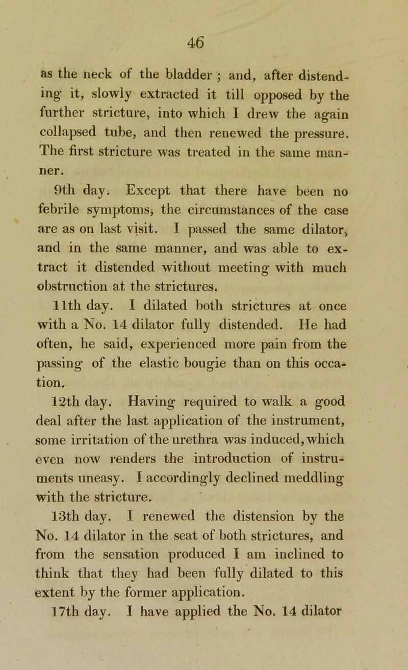 as the neck of the bladder ; and, after distend- ing* it, slowly extracted it till opposed by the further stricture, into which I drew the again collapsed tube, and then renewed the pressure. The first stricture was treated in the same man- ner. 9th day. Except that there have been no febrile symptoms, the circumstances of the case are as on last visit. I passed the same dilator, and in the same manner, and was able to ex- tract it distended without meeting with much obstruction at the strictures. 11th day. I dilated both strictures at once with a No. 14 dilator fully distended. He had often, he said, experienced more pain from the passing of the elastic bougie than on this occa- tion. 12th day. Having required to walk a good deal after the last application of the instrument, some irritation of the urethra was induced, which even now renders the introduction of instru- ments uneasy. I accordingly declined meddling with the stricture. 13th day. I renewed the distension by the No. 14 dilator in the seat of both strictures, and from the sensation produced I am inclined to think that they had been fully dilated to this extent by the former application. 17th day. I have applied the No. 14 dilator