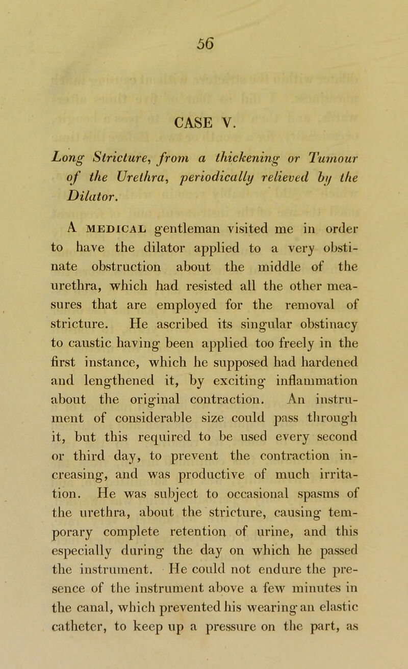 CASE V. Long Stricture, from a thickening or Tumour of the Urethra, periodically relieved by the Dilator. A medical gentleman visited me in order to have the dilator applied to a very obsti- nate obstruction about the middle of the urethra, which had resisted all the other mea- sures that are employed for the removal of stricture. He ascribed its singular obstinacy to caustic having been applied too freely in the first instance, which he supposed had hardened and lengthened it, by exciting’ inflammation about the original contraction. An instru- ment of considerable size could pass through it, but this required to be used every second or third day, to prevent the contraction in- creasing, and was productive of much irrita- tion. He was subject to occasional spasms of the urethra, about the stricture, causing tem- porary complete retention of urine, and this especially during the day on which he passed the instrument. He could not endure the pre- sence of the instrument above a few minutes in the canal, which prevented his wearing an elastic catheter, to keep up a pressure on the part, as