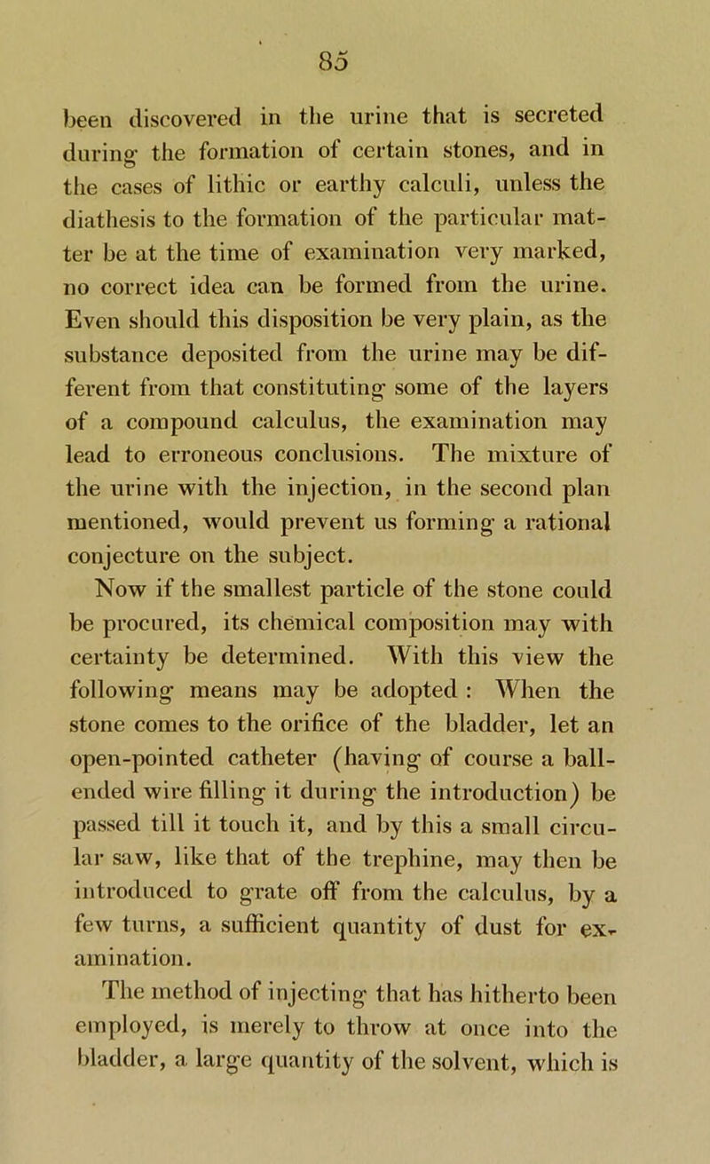 been discovered in the urine that is secreted during1 the formation of certain stones, and in the cases of lithic or earthy calculi, unless the diathesis to the formation of the particular mat- ter be at the time of examination very marked, no correct idea can be formed from the urine. Even should this disposition be very plain, as the substance deposited from the urine may be dif- ferent from that constituting1 some of the layers of a compound calculus, the examination may lead to erroneous conclusions. The mixture of the urine with the injection, in the second plan mentioned, would prevent us forming1 a rational conjecture on the subject. Now if the smallest particle of the stone could be procured, its chemical composition may with certainty be determined. With this view the following1 means may be adopted : When the stone comes to the orifice of the bladder, let an open-pointed catheter (having1 of course a ball- ended wire filling it during the introduction) be passed till it touch it, and by this a small circu- lar saw, like that of the trephine, may then be introduced to grate off from the calculus, by a few turns, a sufficient quantity of dust for ex- amination. The method of injecting that has hitherto been employed, is merely to throw at once into the bladder, a large quantity of the solvent, which is