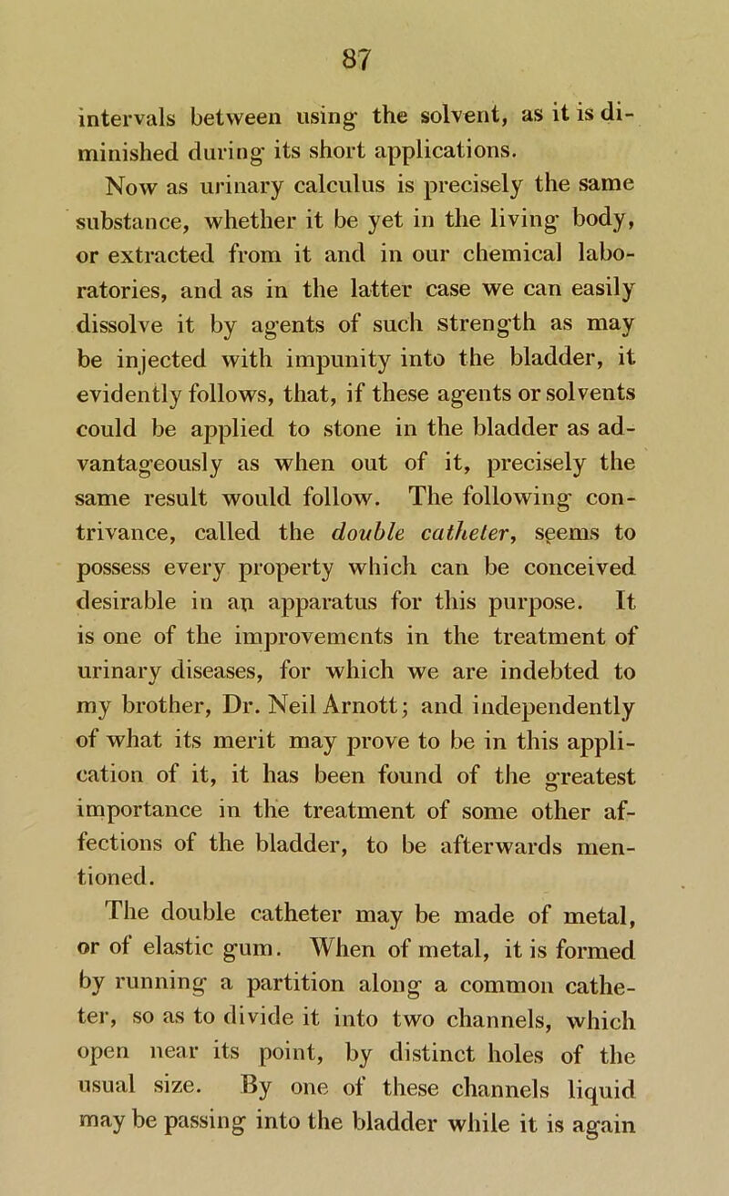 intervals between using the solvent, as it is di- minished during its short applications. Now as urinary calculus is precisely the same substance, whether it be yet in the living body, or extracted from it and in our chemical labo- ratories, and as in the latter case we can easily dissolve it by agents of such strength as may be injected with impunity into the bladder, it evidently follows, that, if these agents or solvents could be applied to stone in the bladder as ad- vantageously as when out of it, precisely the same result would follow. The following con- trivance, called the double catheter, sgems to possess every property which can be conceived desirable in an apparatus for this purpose. It is one of the improvements in the treatment of urinary diseases, for which we are indebted to my brother, Dr. Neil Arnott; and independently of what its merit may prove to be in this appli- cation of it, it has been found of the greatest importance in the treatment of some other af- fections of the bladder, to be afterwards men- tioned. The double catheter may be made of metal, or of elastic gum. When of metal, it is formed by running a partition along a common cathe- ter, so as to divide it into two channels, which open near its point, by distinct holes of the usual size. By one of these channels liquid may be passing into the bladder while it is again