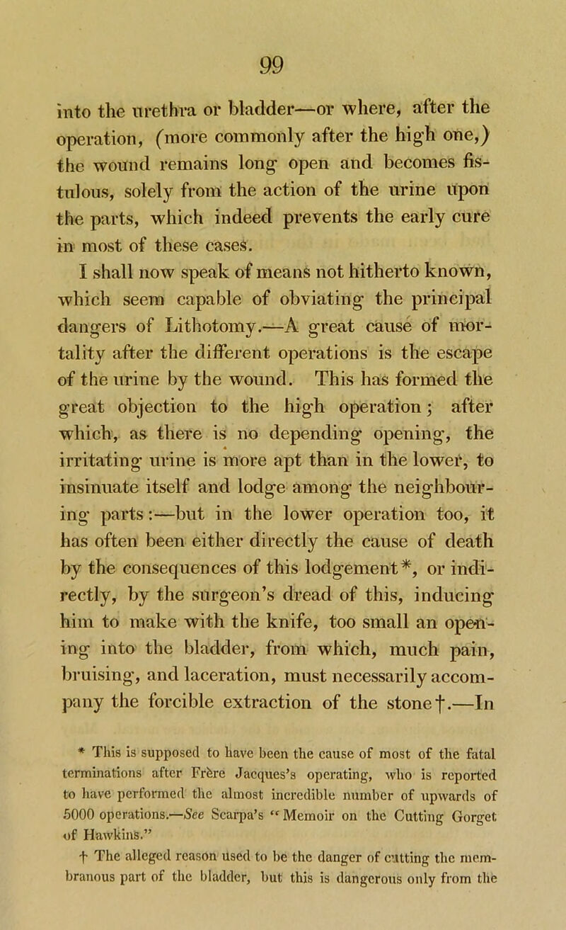 into the urethra or bladder—or where, after the operation, (more commonly after the high one,) the wound remains long open and becomes fis- tulous, solely from the action of the urine upon the parts, which indeed prevents the early cure in most of these cases. I shall now speak of means not hitherto known, which seem capable of obviating the principal dangers of Lithotomy.—A great cause of mor- tality after the different operations is the escape of the urine by the wound. This has formed the great objection to the high operation; after which, as there is no depending opening, the irritating urine is more apt than in the lower, to insinuate itself and lodge among the neighbour- ing parts:—but in the lower operation too, it has often been either directly the cause of death by the consequences of this lodgement*, or indi- rectly, by the surgeon’s dread of this, inducing him to make with the knife, too small an open- ing into the bladder, from which, much pain, bruising, and laceration, must necessarily accom- pany the forcible extraction of the stone j*.—In * This is supposed to have been the cause of most of the fatal terminations after Frfere Jacques’s operating, who is reported to have performed the almost incredible number of upwards of 5000 operations.—See Scarpa’s “ Memoir on the Cutting Gorget of Hawkins.” f The alleged reason used to be the danger of cutting the mem- branous part of the bladder, but this is dangerous only from the