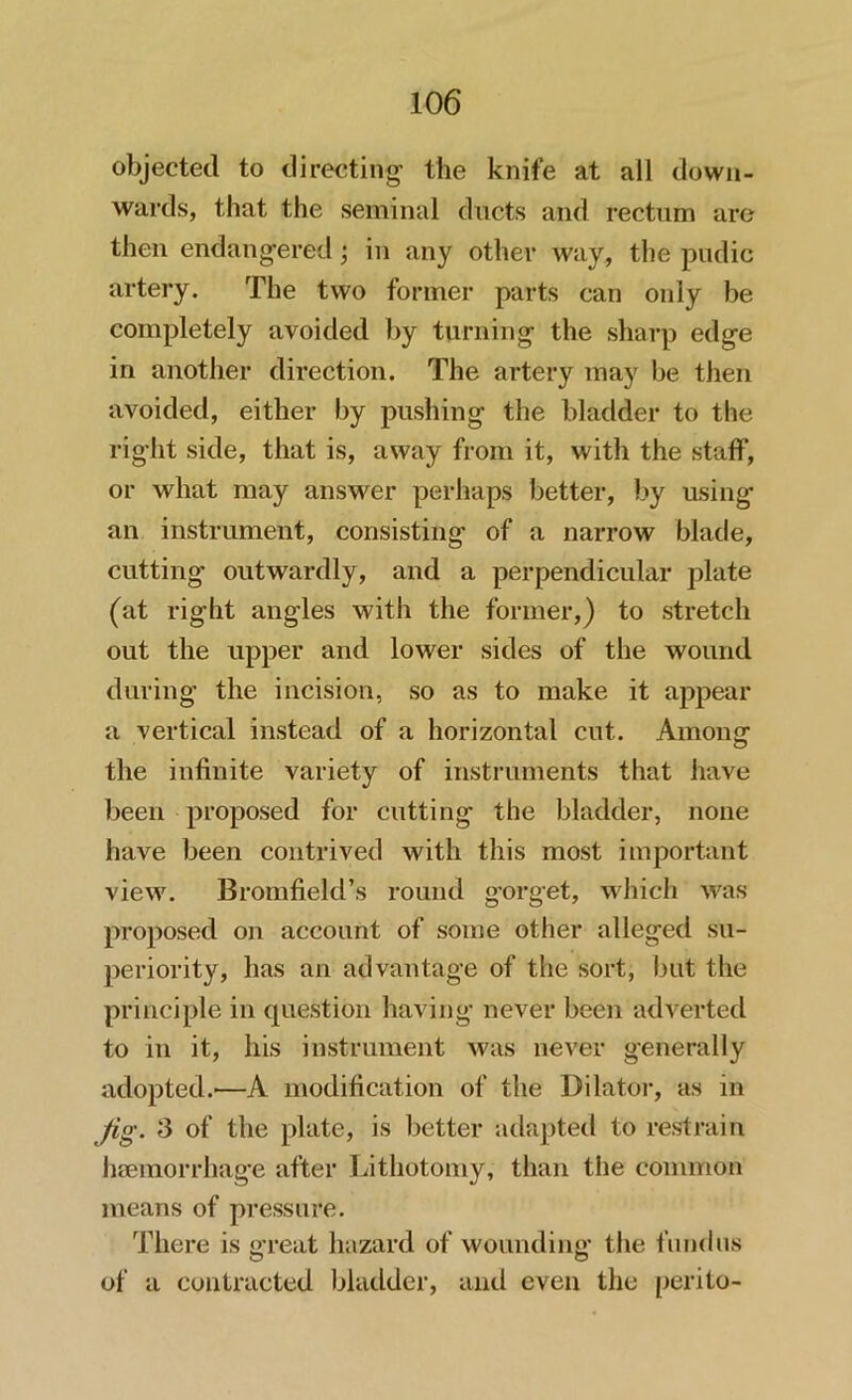 objected to directing the knife at all down- wards, that the seminal ducts and rectum are then endangered; in any other way, the pudic artery. The two former parts can only be completely avoided by turning the sharp edge in another direction. The artery may be then avoided, either by pushing the bladder to the right side, that is, away from it, with the staff, or what may answer perhaps better, by using an instrument, consisting of a narrow blade, cutting- outwardly, and a perpendicular plate (at right angles with the former,) to stretch out the upper and lower sides of the wound during the incision, so as to make it appear a vertical instead of a horizontal cut. Among the infinite variety of instruments that have been proposed for cutting the bladder, none have been contrived with this most important view. Bromfield’s round gorget, which was proposed on account of some other alleged su- periority, has an advantage of the sort, but the principle in question having never been adverted to in it, his instrument was never generally adopted.'—A modification of the Dilator, as in Jig. 3 of the plate, is better adapted to restrain haemorrhage after Lithotomy, than the common means of pressure. There is great hazard of wounding- the fundus O o of a contracted bladder, and even the perito-