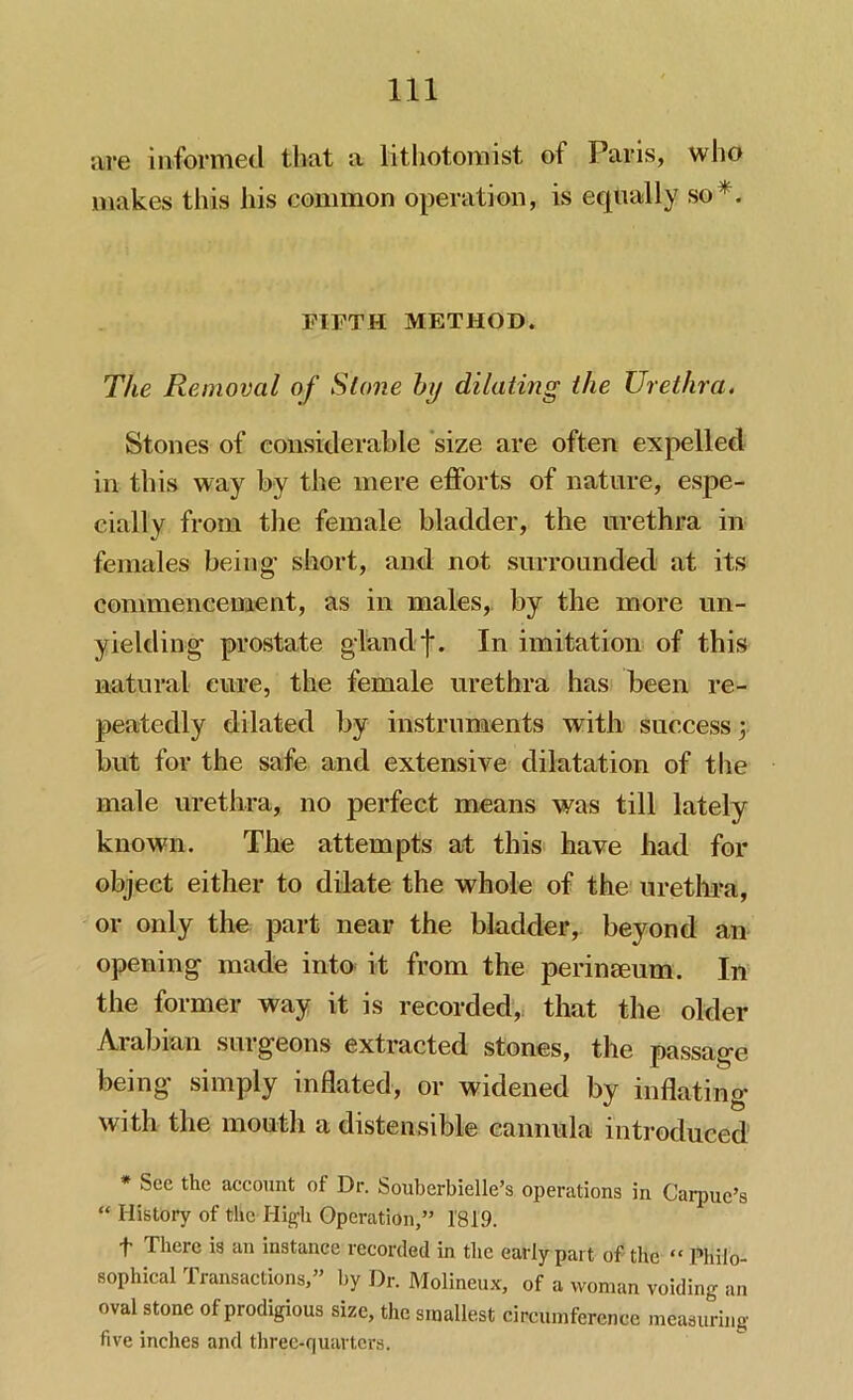 are informed that a litliotomist of Paris, who makes this his common operation, is equally so*. FIFTH METHOD. The Removal of Slone by dilating the Urethra. Stones of considerable size are often expelled in this way by the mere efforts of nature, espe- cially from the female bladder, the urethra in females being- short, and not surrounded at its commencement, as in males, by the more un- yielding- prostate gland j*. In imitation of this natural cure, the female urethra has been re- peatedly dilated by instruments with success y but for the safe and extensive dilatation of the male urethra, no perfect means was till lately known. The attempts at this have had for object either to dilate the whole of the urethra, or only the part near the bladder, beyond an opening made into it from the perineeum. In the former way it is recorded,, that the older Arabian surgeons extracted stones, the passage being simply inflated, or widened by inflating with the mouth a distensible cannula introduced * Sec the account of Dr. Souberbielle’s operations in Carpuc’s “ History of the High Operation,” 1819. t There is an instance recorded in the early part of the “ Philo- sophical Transactions,” by Dr. Molineux, of a woman voiding an oval stone of prodigious size, the smallest circumference measuring five inches and three-quarters.