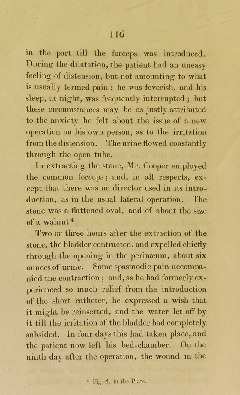 in the part till the forceps was introduced. During the dilatation, the patient had an uneasy feeling’ of distension, but not amounting to what is usually termed pain : he was feverish, and his sleep, at night, was frequently interrupted ; but these circumstances may be as justly attributed to the anxiety he felt about the issue of a new operation on his own person, as to the irritation from the distension. The urine flowed constantly through the open tube. In extracting the stone, Mr. Cooper employed the common forceps; and, in all respects, ex- cept that there was no director used in its intro- duction, as in the usual lateral operation. The stone was a flattened oval, and of about the size of a walnut*. Two or three hours after the extraction of the stone, the bladder contracted, and expelled chiefly through the opening in the perinseum, about six ounces of urine. Some spasmodic pain accompa- nied the contraction ; and, as he had formerly ex- perienced so much relief from the introduction of the short catheter, he expressed a wish that it might be reinserted, and the water let off by it till the irritation of the bladder had completely subsided. In four days this had taken place, and the patient now left his bed-chamber. On the ninth day after the operation, the wound in the * Fitf. 4, in the Plate.