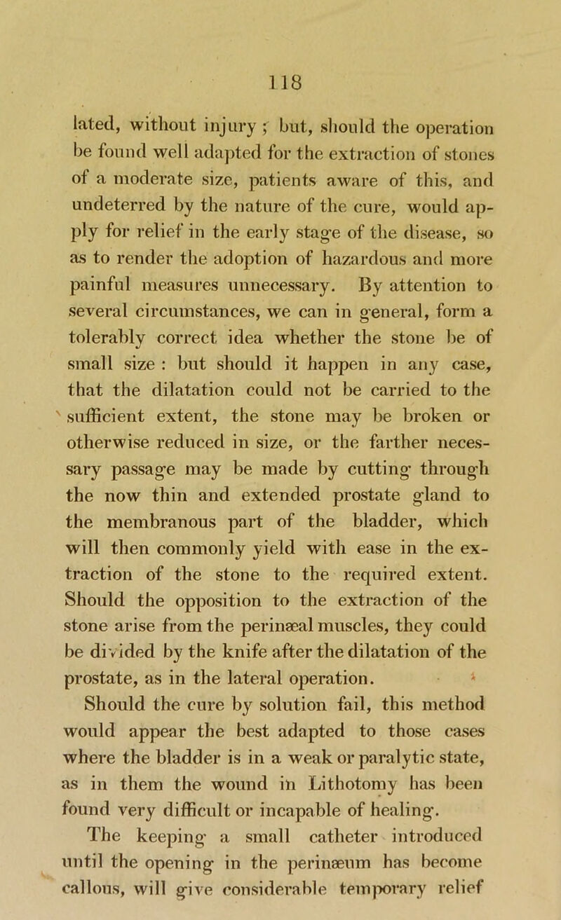 lated, without injury j* but, should the operation be found well adapted for the extraction of stones ol a moderate size, patients aware of this, and undeterred by the nature of the cure, would ap- ply for relief in the early stage of the disease, so as to render the adoption of hazardous and more painful measures unnecessary. By attention to several circumstances, we can in general, form a tolerably correct idea whether the stone be of small size : but should it happen in any case, that the dilatation could not be carried to the ' sufficient extent, the stone may be broken or otherwise reduced in size, or the farther neces- sary passage may be made by cutting* through the now thin and extended prostate gland to the membranous part of the bladder, which will then commonly yield with ease in the ex- traction of the stone to the required extent. Should the opposition to the extraction of the stone arise from the perinaeal muscles, they could be di vided by the knife after the dilatation of the prostate, as in the lateral operation. Should the cure by solution fail, this method would appear the best adapted to those cases where the bladder is in a weak or paralytic state, as in them the wound in Lithotomy has been found very difficult or incapable of healing*. The keeping a small catheter introduced until the opening in the perinaeum has become callous, will give considerable temporary relief