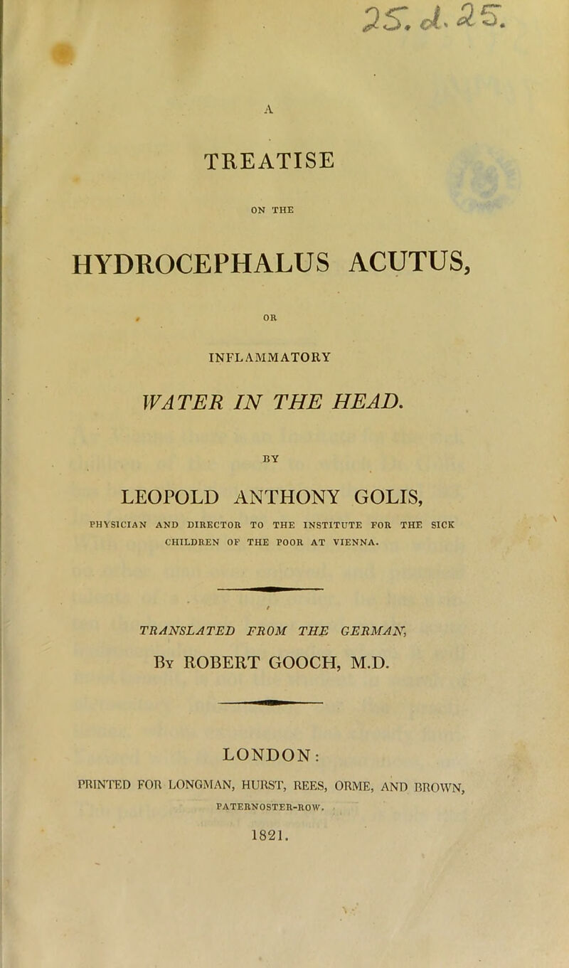 2S.ct.25. TREATISE ON THE HYDROCEPHALUS ACUTUS, INFLAMMATORY WATER IN THE HEAD. BY LEOPOLD ANTHONY GOLIS, PHYSICIAN AND DIRECTOR TO THE INSTITUTE FOR THE SICK CHILDREN OF THE POOR AT VIENNA. TRANSLATED FROM THE GERMAN, By ROBERT GOOCH, M.D. LONDON: PRINTED FOR LONGMAN, HURST, REES, ORME, AND BROWN, PATERNOSTER-ROW. 1821.