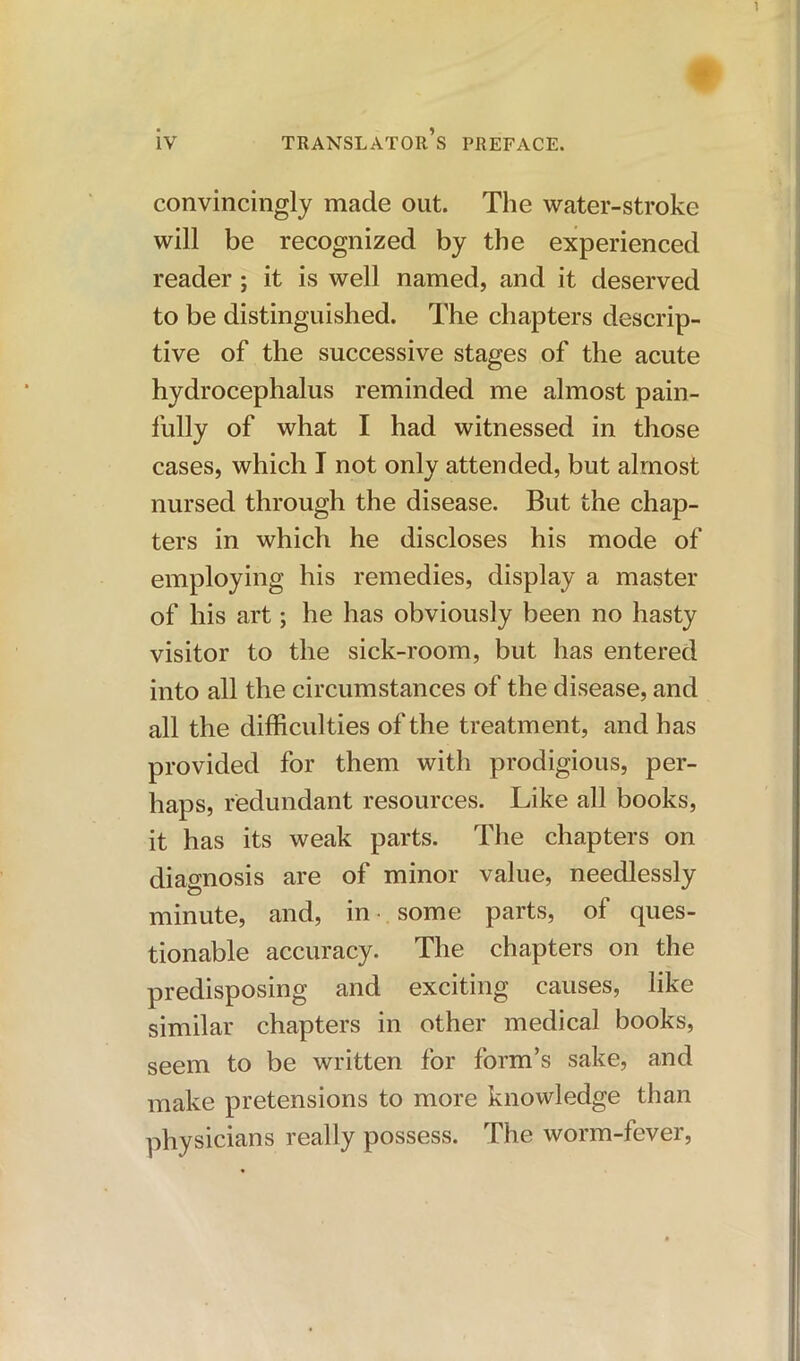 convincingly made out. The water-stroke will be recognized by the experienced reader ; it is well named, and it deserved to be distinguished. The chapters descrip- tive of the successive stages of the acute hydrocephalus reminded me almost pain- fully of what I had witnessed in those cases, which I not only attended, but almost nursed through the disease. But the chap- ters in which he discloses his mode of employing his remedies, display a master of his art; he has obviously been no hasty visitor to the sick-room, but has entered into all the circumstances of the disease, and all the difficulties of the treatment, and has provided for them with prodigious, per- haps, redundant resources. Like all books, it has its weak parts. The chapters on diagnosis are of minor value, needlessly minute, and, in- some parts, of ques- tionable accuracy. The chapters on the predisposing and exciting causes, like similar chapters in other medical books, seem to be written for form’s sake, and make pretensions to more knowledge than physicians really possess. The worm-fever,