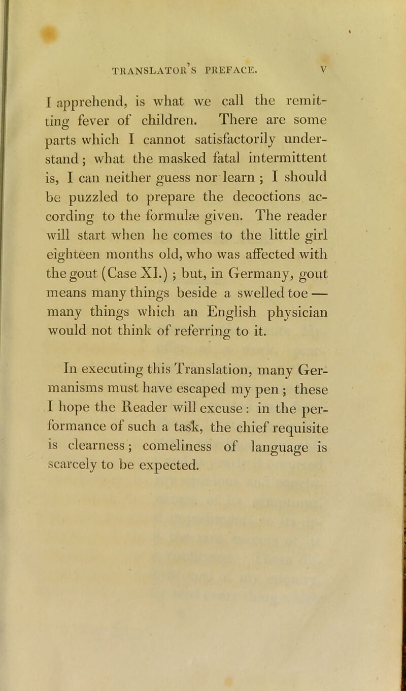 I apprehend, is what we call the remit- ting fever of children. There are some parts which I cannot satisfactorily under- stand ; what the masked fatal intermittent is, I can neither guess nor learn ; I should be puzzled to prepare the decoctions ac- cording to the formulae given. The reader will start when he comes to the little girl eighteen months old, who was affected with the gout (Case XL) ; but, in Germany, gout means many things beside a swelled toe — many things which an English physician would not think of referring to it. In executing this Translation, many Ger- manisms must have escaped my pen ; these I hope the Reader will excuse : in the per- formance of such a task, the chief requisite is clearness; comeliness of language is scarcely to be expected.