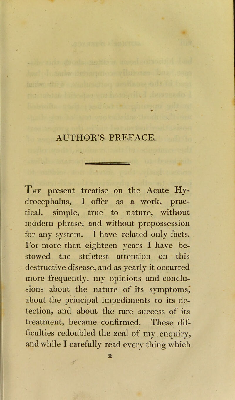 AUTHOR’S PREFACE. The present treatise on the Acute Hy- drocephalus, I offer as a work, prac- tical, simple, true to nature, without modern phrase, and without prepossession for any system. I have related only facts. For more than eighteen years I have be- stowed the strictest attention on this destructive disease, and as yearly it occurred more frequently, my opinions and conclu- sions about the nature of its symptoms^ about the principal impediments to its de- tection, and about the rare success of its treatment, became confirmed. These dif- ficulties redoubled the zeal of my enquiry, and while I carefully read every thing which a