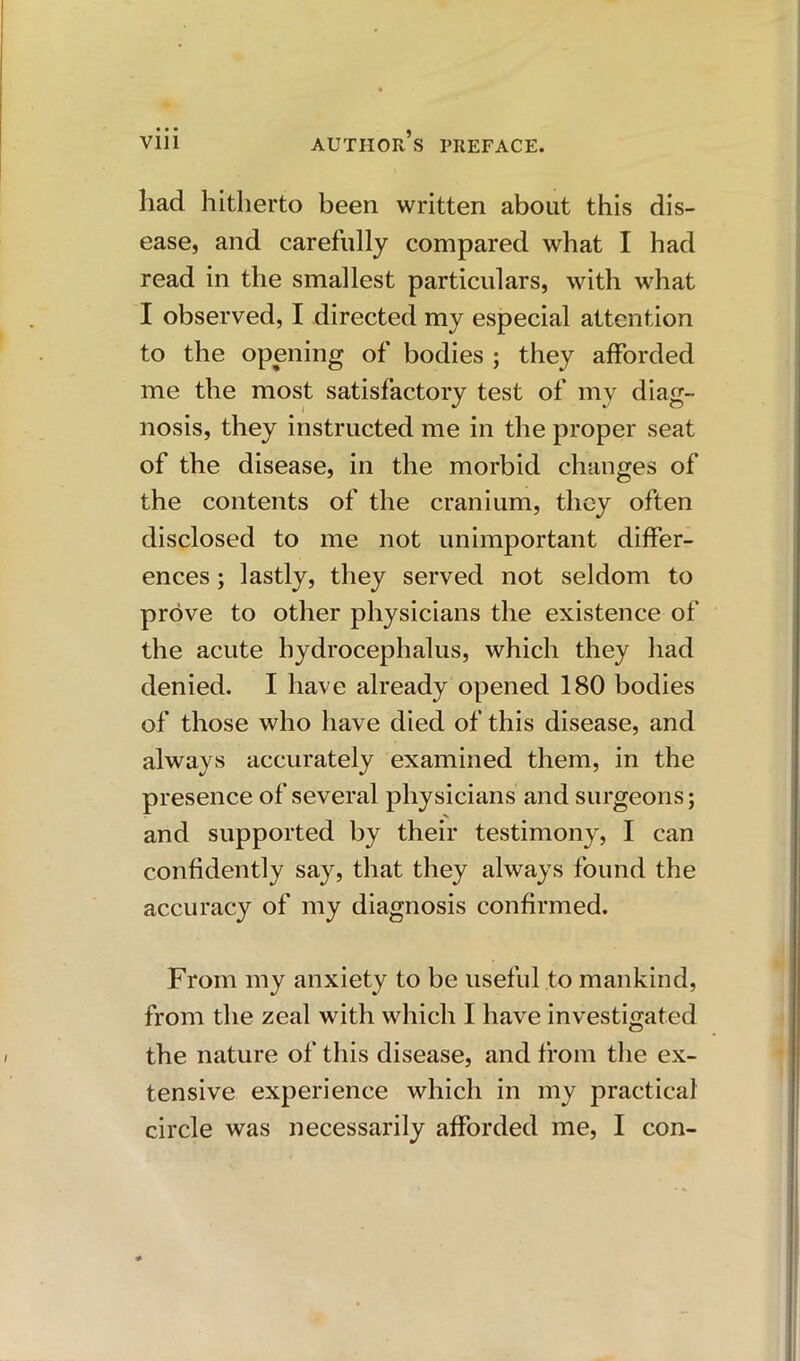 had hitherto been written about this dis- ease, and carefully compared what I had read in the smallest particulars, with what I observed, I directed my especial attention to the opening of bodies ; they afforded me the most satisfactory test of my diag- nosis, they instructed me in the proper seat of the disease, in the morbid changes of the contents of the cranium, they often disclosed to me not unimportant differ- ences ; lastly, they served not seldom to prove to other physicians the existence of the acute hydrocephalus, which they had denied. I have already opened 180 bodies of those who have died of this disease, and always accurately examined them, in the presence of several physicians and surgeons; and supported by their testimony, I can confidently say, that they always found the accuracy of my diagnosis confirmed. From my anxiety to be useful to mankind, from the zeal with which I have investigated the nature of this disease, and from the ex- tensive experience which in my practical circle was necessarily afforded me, I con-