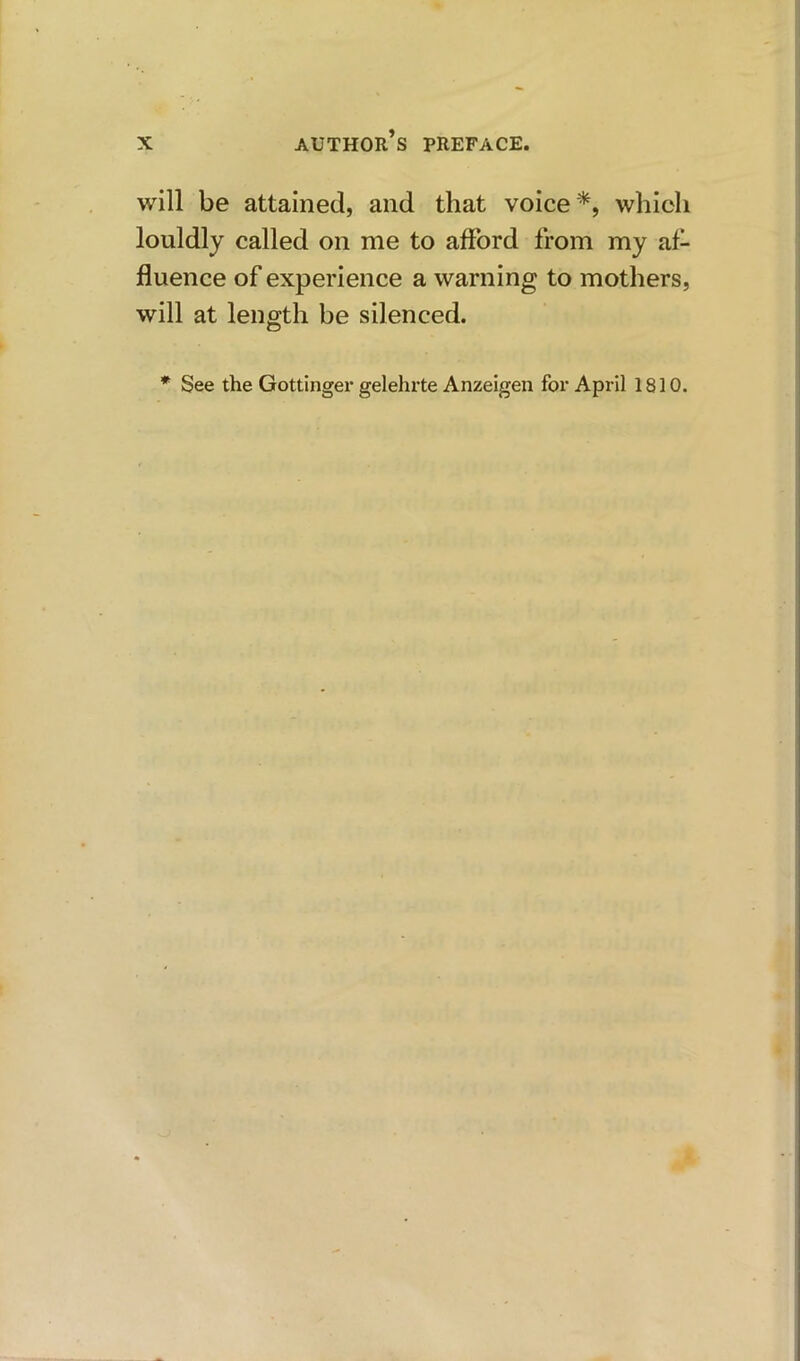 will be attained, and that voice*, which louldly called on me to afford from my af- fluence of experience a warning to mothers, will at length be silenced. * See the Gottinger gelehrte Anzeigen for April 1810.