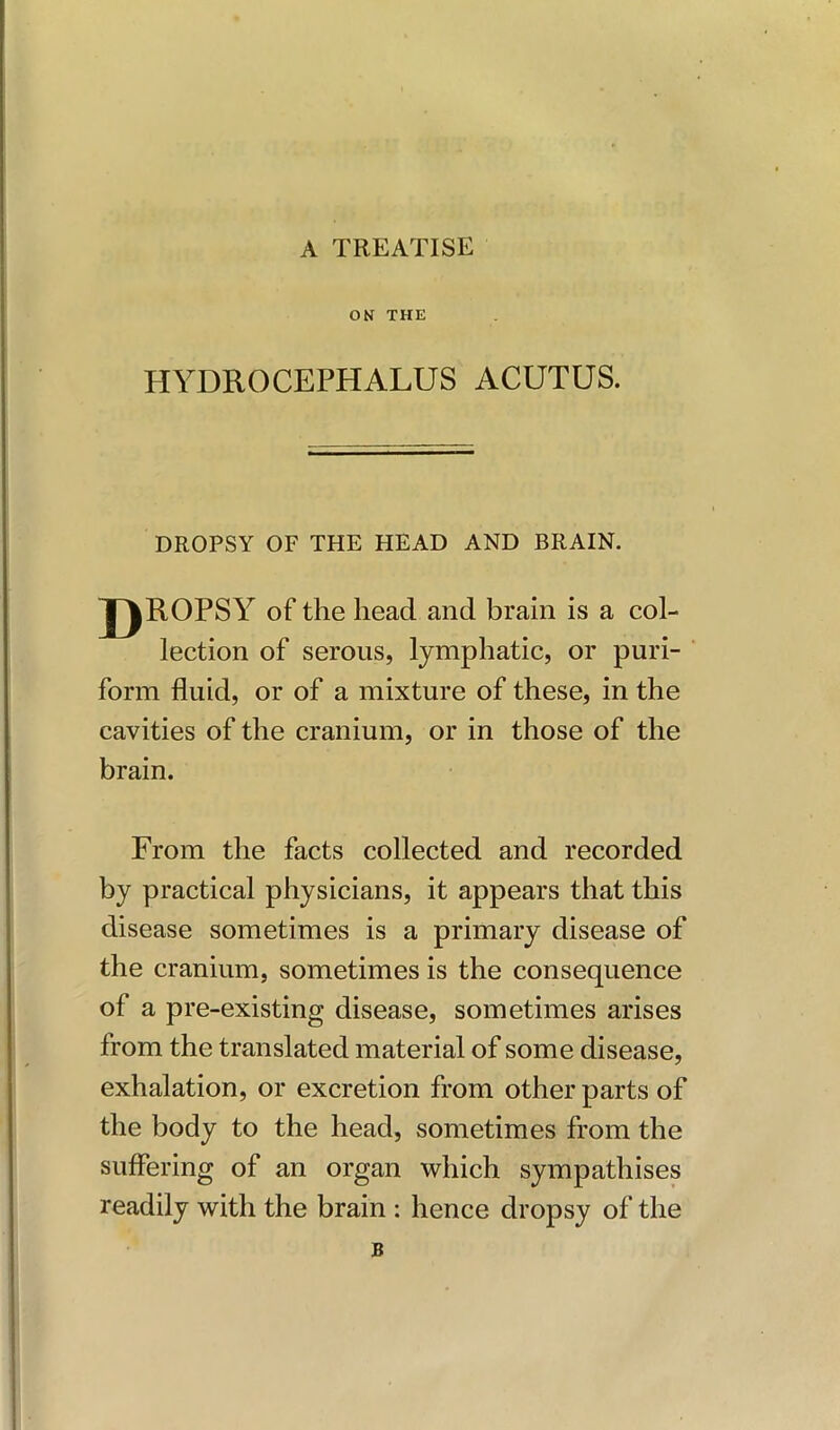 A TREATISE ON THE HYDROCEPHALUS ACUTUS. DROPSY OF THE HEAD AND BRAIN. J)ROPSY of the head and brain is a col- lection of serous, lymphatic, or puri- form fluid, or of a mixture of these, in the cavities of the cranium, or in those of the brain. From the facts collected and recorded by practical physicians, it appears that this disease sometimes is a primary disease of the cranium, sometimes is the consequence of a pre-existing disease, sometimes arises from the translated material of some disease, exhalation, or excretion from other parts of the body to the head, sometimes from the suffering of an organ which sympathises readily with the brain : hence dropsy of the B