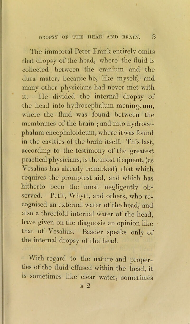 The immortal Peter Frank entirely omits that dropsy of the head, where the fluid is collected between the cranium and the dura mater, because he, like myself, and many other physicians had never met with it. He divided the internal dropsy of the head into hydrocephalum meningeum, where the fluid was found between the membranes of the brain ; and into hydroce- phalum encephaloideum, where it was found in the cavities of the brain itself. This last, according to the testimony of the greatest practical physicians, is the most frequent, (as Vesalius has already remarked) that which requires the promptest aid, and which has hitherto been the most negligently ob- served. Petit, Whytt, and others, who re- cognised an external water of the head, and also a threefold internal water of the head, have given on the diagnosis an opinion like that of Vesalius. Baader speaks only of the internal dropsy of the head. With regard to the nature and proper- ties of the fluid effused within the head, it is sometimes like clear water, sometimes