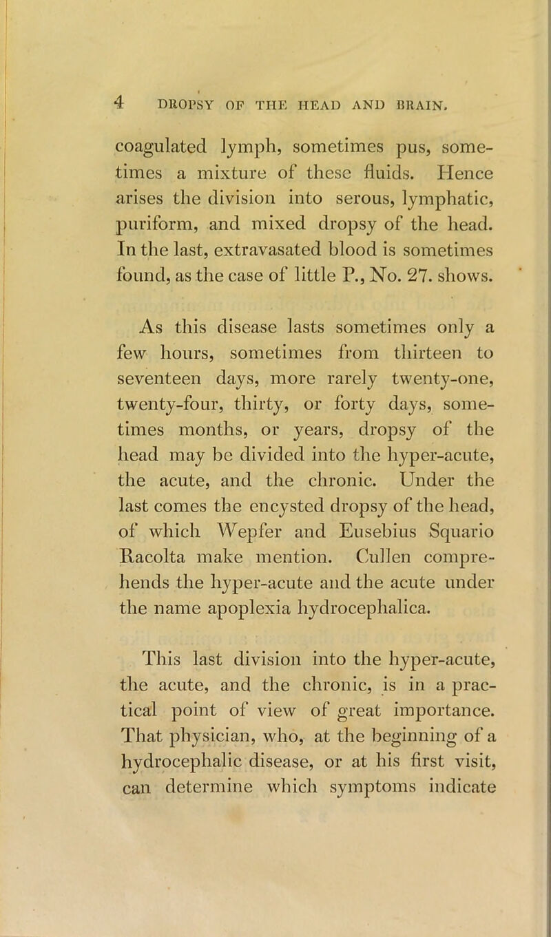 4 DROPSY OF THE HEAD AND BRAIN. coagulated lymph, sometimes pus, some- times a mixture of these fluids. Hence arises the division into serous, lymphatic, puriform, and mixed dropsy of the head. In the last, extravasated blood is sometimes found, as the case of little P., No. 27. shows. As this disease lasts sometimes only a few hours, sometimes from thirteen to seventeen days, more rarely twenty-one, twenty-four, thirty, or forty days, some- times months, or years, dropsy of the head may be divided into the hyper-acute, the acute, and the chronic. Under the last comes the encysted dropsy of the head, of which Wepfer and Eusebius Squario Racolta make mention. Cullen compre- hends the hyper-acute and the acute under the name apoplexia hydrocephalica. This last division into the hyper-acute, the acute, and the chronic, is in a prac- tical point of view of great importance. That physician, who, at the beginning of a hydrocephalic disease, or at his first visit, can determine which symptoms indicate