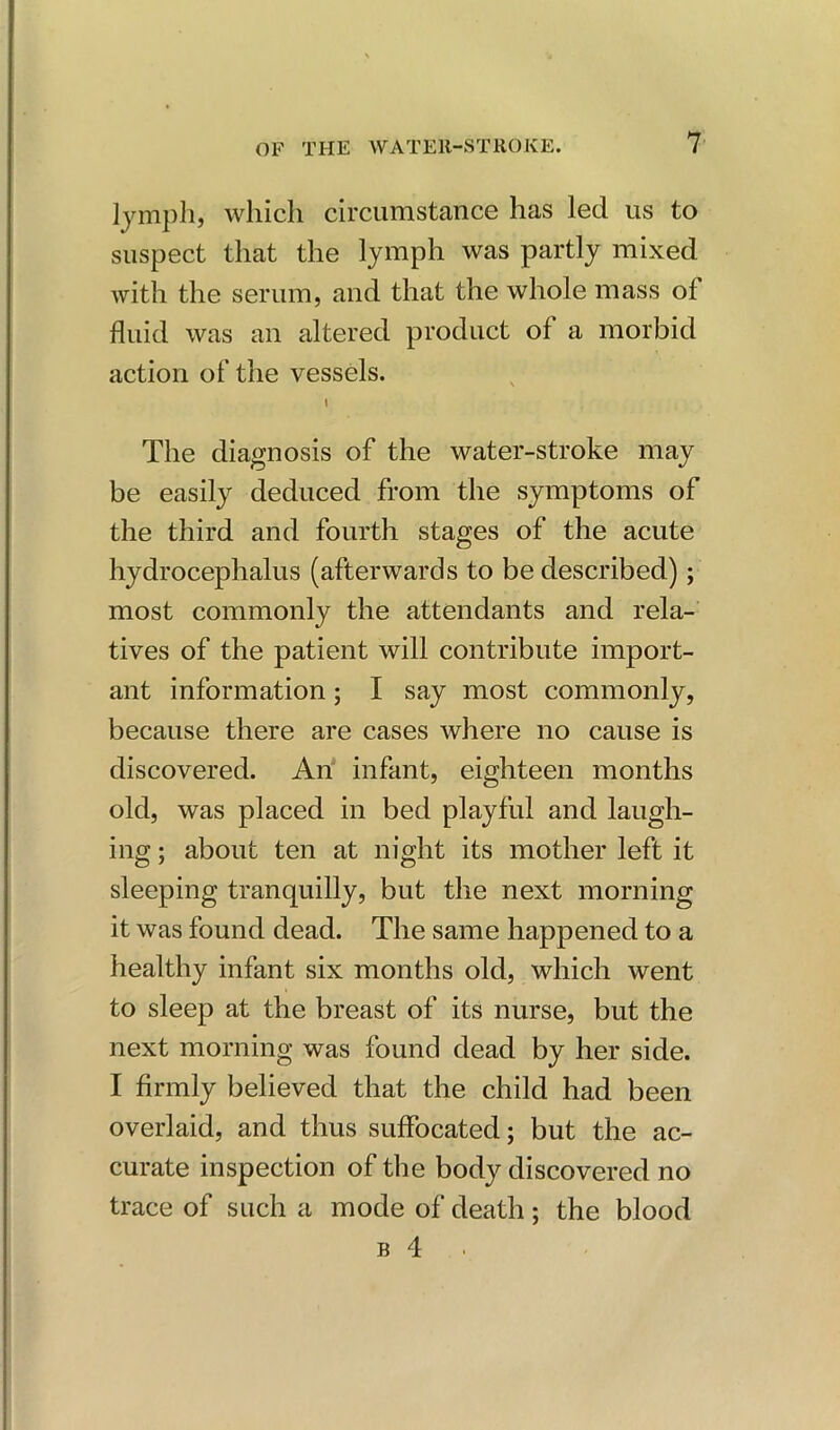 lymph, which circumstance has led us to suspect that the lymph was partly mixed with the serum, and that the whole mass of fluid was an altered product of a morbid action of the vessels. I The diagnosis of the water-stroke may be easily deduced from the symptoms of the third and fourth stages of the acute hydrocephalus (afterwards to be described); most commonly the attendants and rela- tives of the patient will contribute import- ant information; I say most commonly, because there are cases where no cause is discovered. An infant, eighteen months old, was placed in bed playful and laugh- ing ; about ten at night its mother left it sleeping tranquilly, but the next morning it was found dead. The same happened to a healthy infant six months old, which went to sleep at the breast of its nurse, but the next morning was found dead by her side. I firmly believed that the child had been overlaid, and thus suffocated; but the ac- curate inspection of the body discovered no trace of such a mode of death ; the blood b 4 •